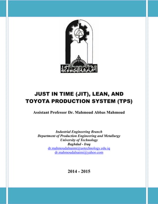 JIT, Lean, and TPS Dr. Mahmoud Abbas Mahmoud
0
JUST IN TIME (JIT), LEAN, AND
TOYOTA PRODUCTION SYSTEM (TPS)
Assistant Professor Dr. Mahmoud Abbas Mahmoud
Industrial Engineering Branch
Department of Production Engineering and Metallurgy
University of Technology
Baghdad - Iraq
dr.mahmoudalnaimi@uotechnology.edu.iq
dr.mahmoudalnaimi@yahoo.com
2014 - 2015
 