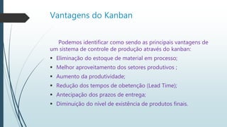 Vantagens do Kanban
Podemos identificar como sendo as principais vantagens de
um sistema de controle de produção através do kanban:
 Eliminação do estoque de material em processo;
 Melhor aproveitamento dos setores produtivos ;
 Aumento da produtividade;
 Redução dos tempos de obetenção (Lead Time);
 Antecipação dos prazos de entrega;
 Diminuição do nível de existência de produtos finais.
 