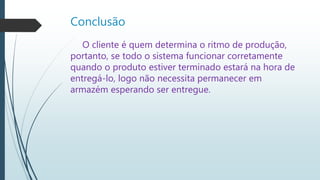 Conclusão
O cliente é quem determina o ritmo de produção,
portanto, se todo o sistema funcionar corretamente
quando o produto estiver terminado estará na hora de
entregá-lo, logo não necessita permanecer em
armazém esperando ser entregue.
 