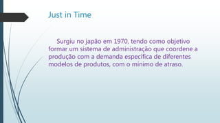 Just in Time
Surgiu no japão em 1970, tendo como objetivo
formar um sistema de administração que coordene a
produção com a demanda específica de diferentes
modelos de produtos, com o mínimo de atraso.
 
