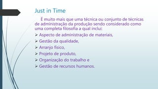 Just in Time
É muito mais que uma técnica ou conjunto de técnicas
de administração da produção sendo considerado como
uma completa filosofia a qual inclui:
 Aspecto de administração de materiais,
 Gestão da qualidade,
 Arranjo físico,
 Projeto de produto,
 Organização do trabalho e
 Gestão de recursos humanos.
 