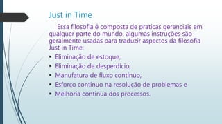 Just in Time
Essa filosofia é composta de praticas gerenciais em
qualquer parte do mundo, algumas instruções são
geralmente usadas para traduzir aspectos da filosofia
Just in Time:
 Eliminação de estoque,
 Eliminação de desperdício,
 Manufatura de fluxo contínuo,
 Esforço contínuo na resolução de problemas e
 Melhoria continua dos processos.
 
