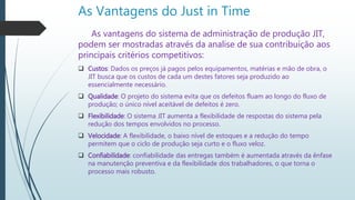 As Vantagens do Just in Time
As vantagens do sistema de administração de produção JIT,
podem ser mostradas através da analise de sua contribuição aos
principais critérios competitivos:
 Custos: Dados os preços já pagos pelos equipamentos, matérias e mão de obra, o
JIT busca que os custos de cada um destes fatores seja produzido ao
essencialmente necessário.
 Qualidade: O projeto do sistema evita que os defeitos fluam ao longo do fluxo de
produção; o único nível aceitável de defeitos é zero.
 Flexibilidade: O sistema JIT aumenta a flexibilidade de respostas do sistema pela
redução dos tempos envolvidos no processo.
 Velocidade: A flexibilidade, o baixo nível de estoques e a redução do tempo
permitem que o ciclo de produção seja curto e o fluxo veloz.
 Confiabilidade: confiabilidade das entregas também é aumentada através da ênfase
na manutenção preventiva e da flexibilidade dos trabalhadores, o que torna o
processo mais robusto.
 