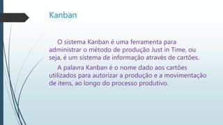 Kanban
O sistema Kanban é uma ferramenta para
administrar o método de produção Just in Time, ou
seja, é um sistema de informação através de cartões.
A palavra Kanban é o nome dado aos cartões
utilizados para autorizar a produção e a movimentação
de itens, ao longo do processo produtivo.
 