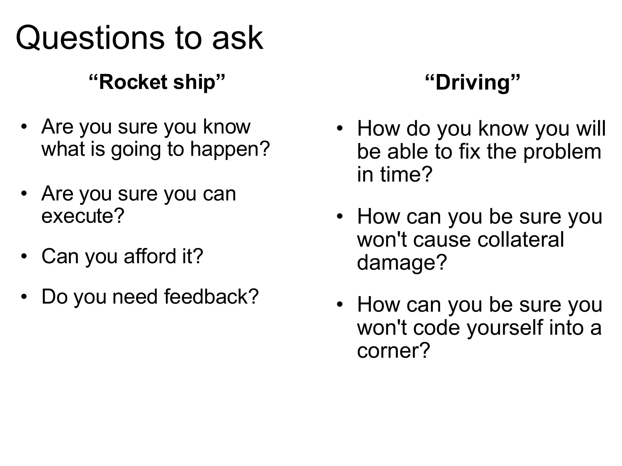 Questions to ask “ Driving” How do you know you will be able to fix the problem in time? How can you be sure you won't cause collateral damage? How can you be sure you won't code yourself into a corner? “ Rocket ship” Are you sure you know what is going to happen? Are you sure you can execute? Can you afford it? Do you need feedback? 