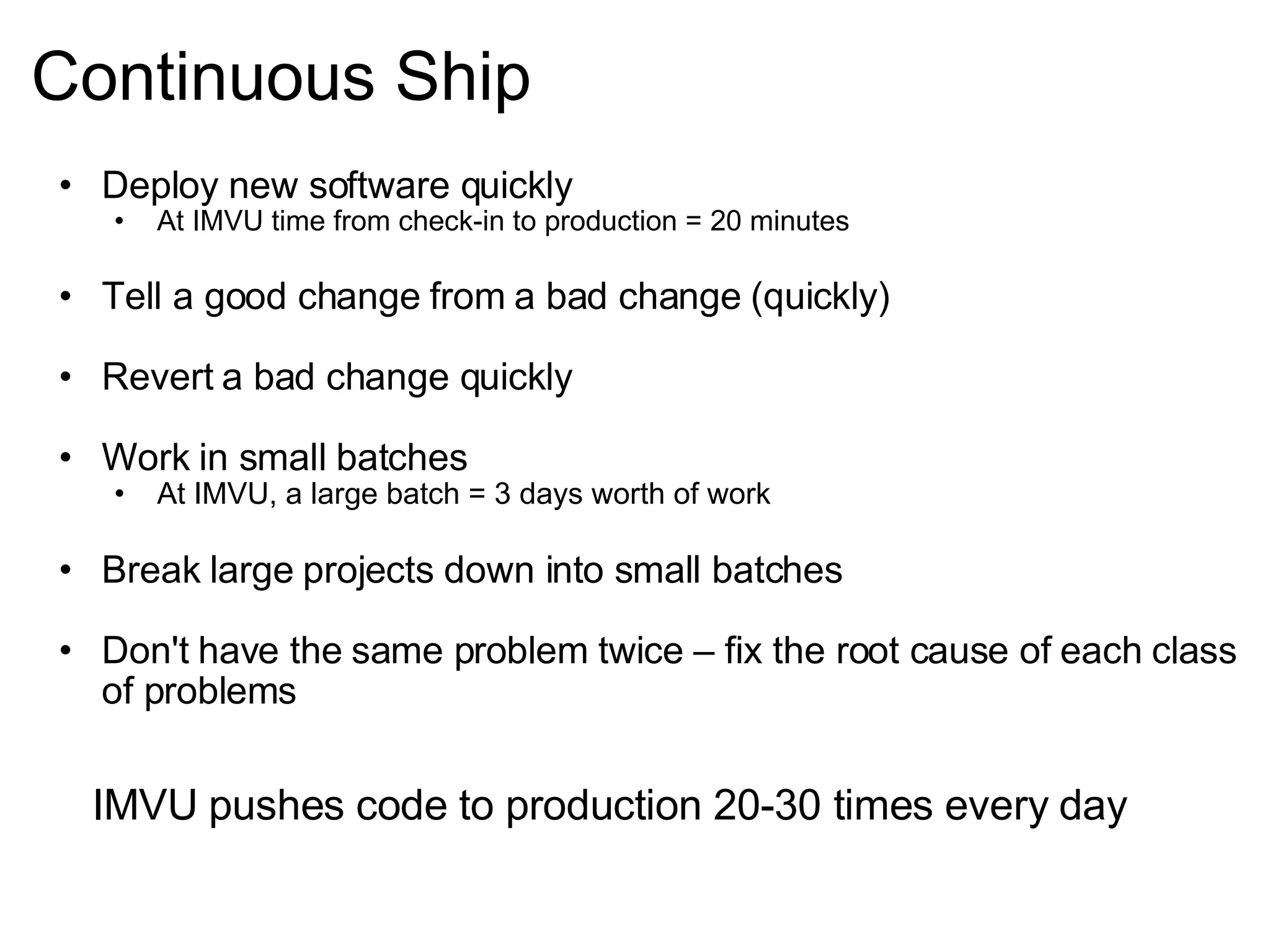 Continuous Ship Deploy new software quickly At IMVU time from check-in to production = 20 minutes Tell a good change from a bad change (quickly) Revert a bad change quickly Work in small batches At IMVU, a large batch = 3 days worth of work Break large projects down into small batches Don't have the same problem twice – fix the root cause of each class of problems IMVU pushes code to production 20-30 times every day 