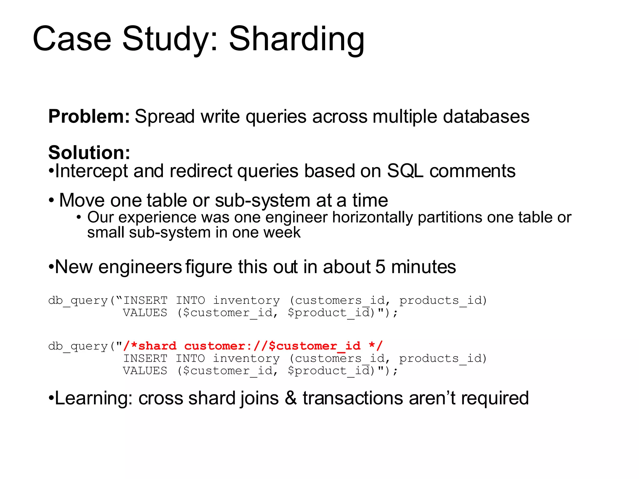 Case Study: Sharding Problem:  Spread write queries across multiple databases Solution:  Intercept and redirect queries based on SQL comments Move one table or sub-system at a time Our experience was one engineer horizontally partitions one table or small sub-system in one week New engineers figure this out in about 5 minutes db_query(“INSERT INTO inventory (customers_id, products_id) VALUES ($customer_id, $product_id)&quot;); db_query(&quot; /*shard customer://$customer_id */ INSERT INTO inventory (customers_id, products_id) VALUES ($customer_id, $product_id)&quot;); Learning: cross shard joins & transactions aren’t required 