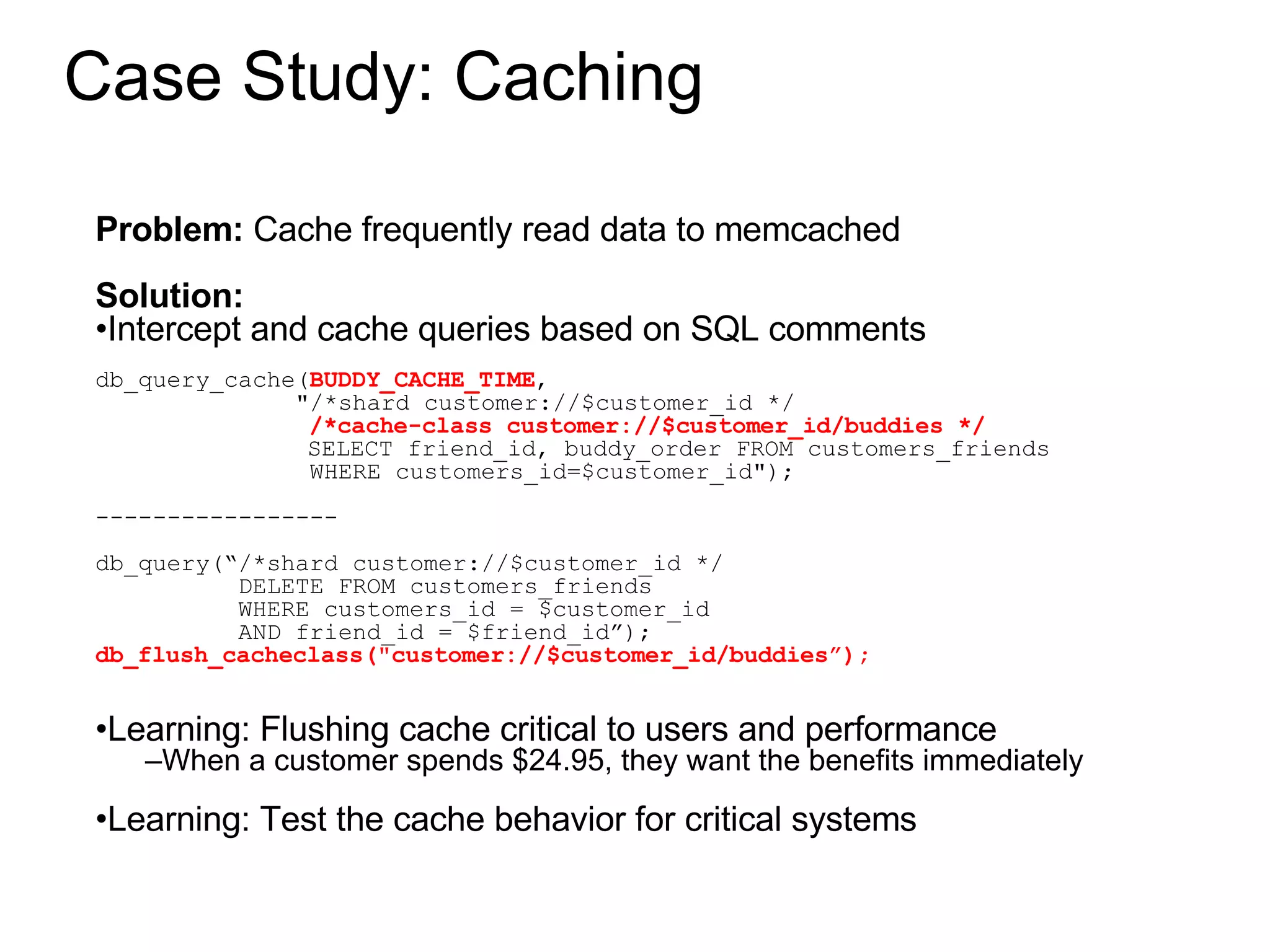 Case Study: Caching Problem:  Cache frequently read data to memcached Solution:  Intercept and cache queries based on SQL comments db_query_cache( BUDDY_CACHE_TIME ,  &quot;/*shard customer://$customer_id */ /*cache-class customer://$customer_id/buddies */ SELECT friend_id, buddy_order FROM customers_friends WHERE customers_id=$customer_id&quot;); ----------------- db_query(“/*shard customer://$customer_id */ DELETE FROM customers_friends  WHERE customers_id = $customer_id AND friend_id = $friend_id”); db_flush_cacheclass(&quot;customer://$customer_id/buddies”); Learning: Flushing cache critical to users and performance When a customer spends $24.95, they want the benefits immediately Learning: Test the cache behavior for critical systems 