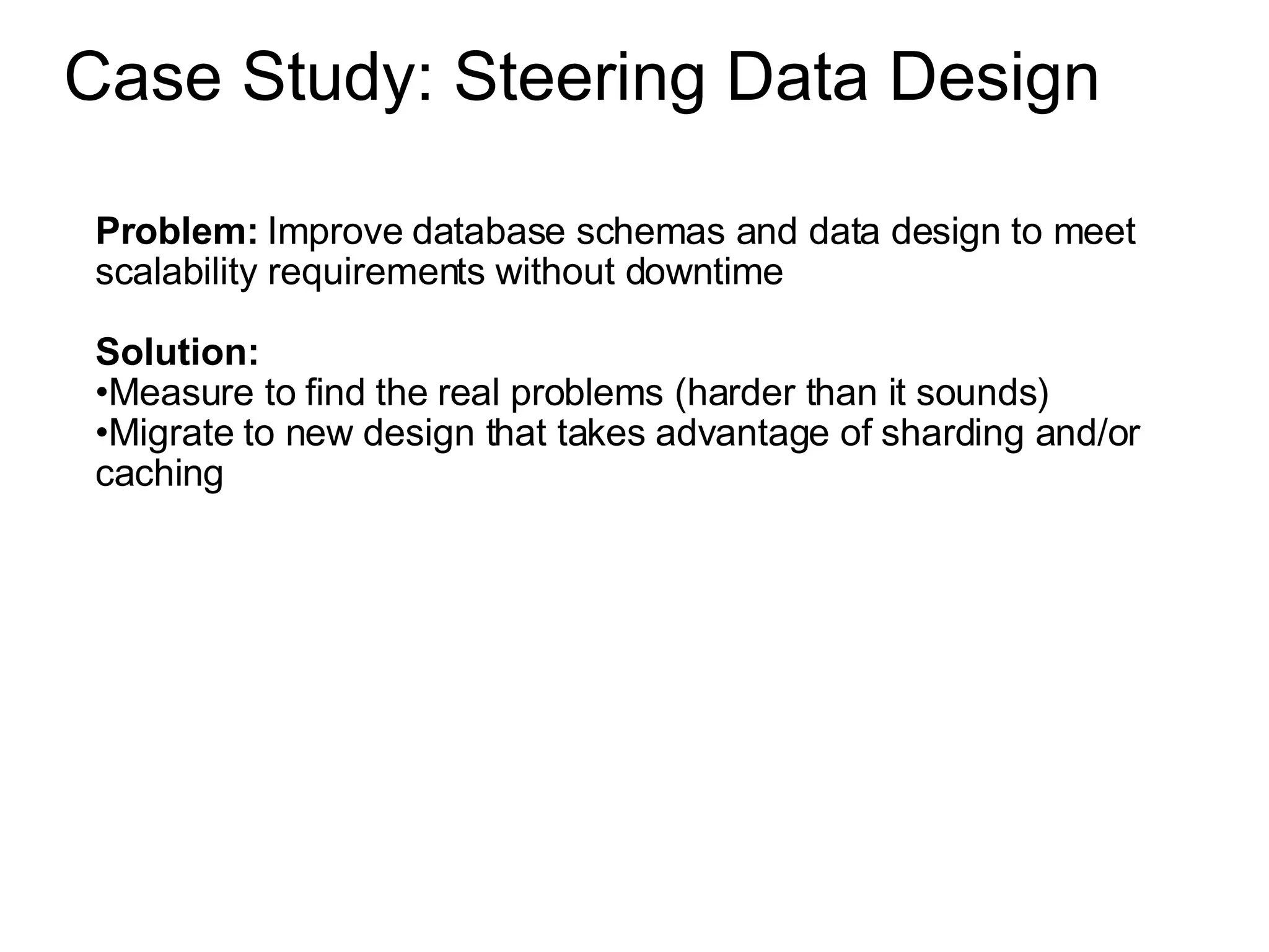 Case Study: Steering Data Design Problem:  Improve database schemas and data design to meet scalability requirements without downtime Solution:  Measure to find the real problems (harder than it sounds) Migrate to new design that takes advantage of sharding and/or caching 