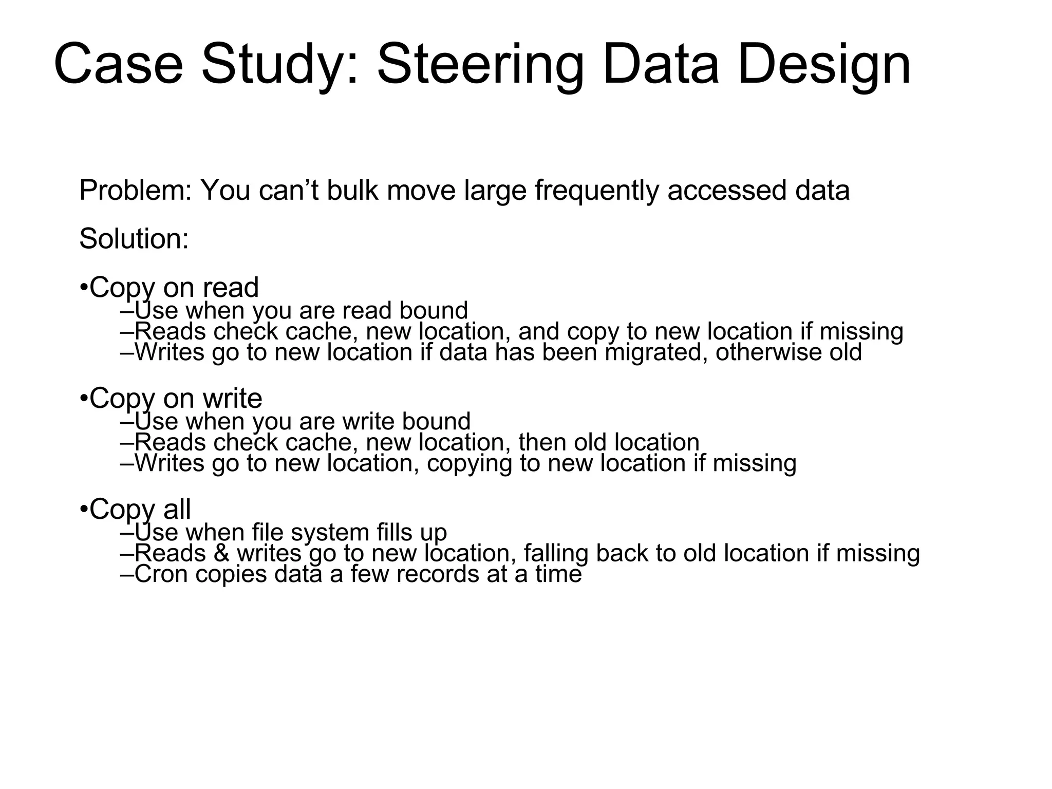 Case Study: Steering Data Design Problem: You can’t bulk move large frequently accessed data Solution: Copy on read Use when you are read bound Reads check cache, new location, and copy to new location if missing Writes go to new location if data has been migrated, otherwise old Copy on write Use when you are write bound Reads check cache, new location, then old location Writes go to new location, copying to new location if missing Copy all Use when file system fills up Reads & writes go to new location, falling back to old location if missing Cron copies data a few records at a time 