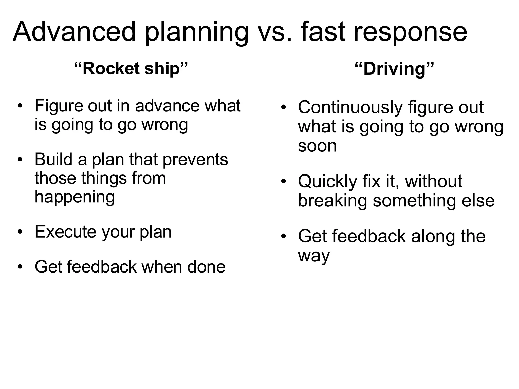 Advanced planning vs. fast response “ Driving” Continuously figure out what is going to go wrong soon Quickly fix it, without breaking something else Get feedback along the way “ Rocket ship” Figure out in advance what is going to go wrong Build a plan that prevents those things from happening Execute your plan Get feedback when done 