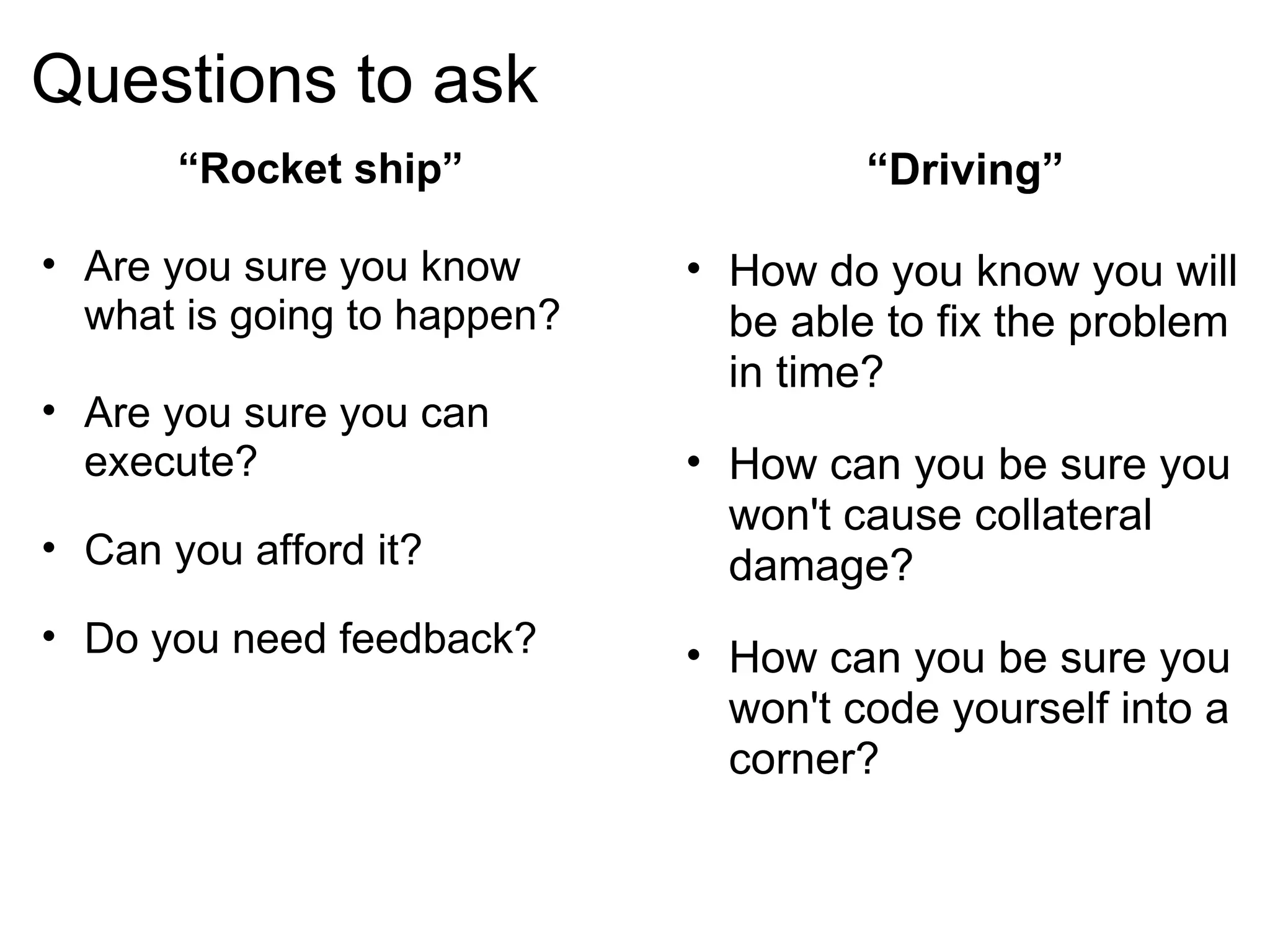 Questions to ask “ Driving” How do you know you will be able to fix the problem in time? How can you be sure you won't cause collateral damage? How can you be sure you won't code yourself into a corner? “ Rocket ship” Are you sure you know what is going to happen? Are you sure you can execute? Can you afford it? Do you need feedback? 
