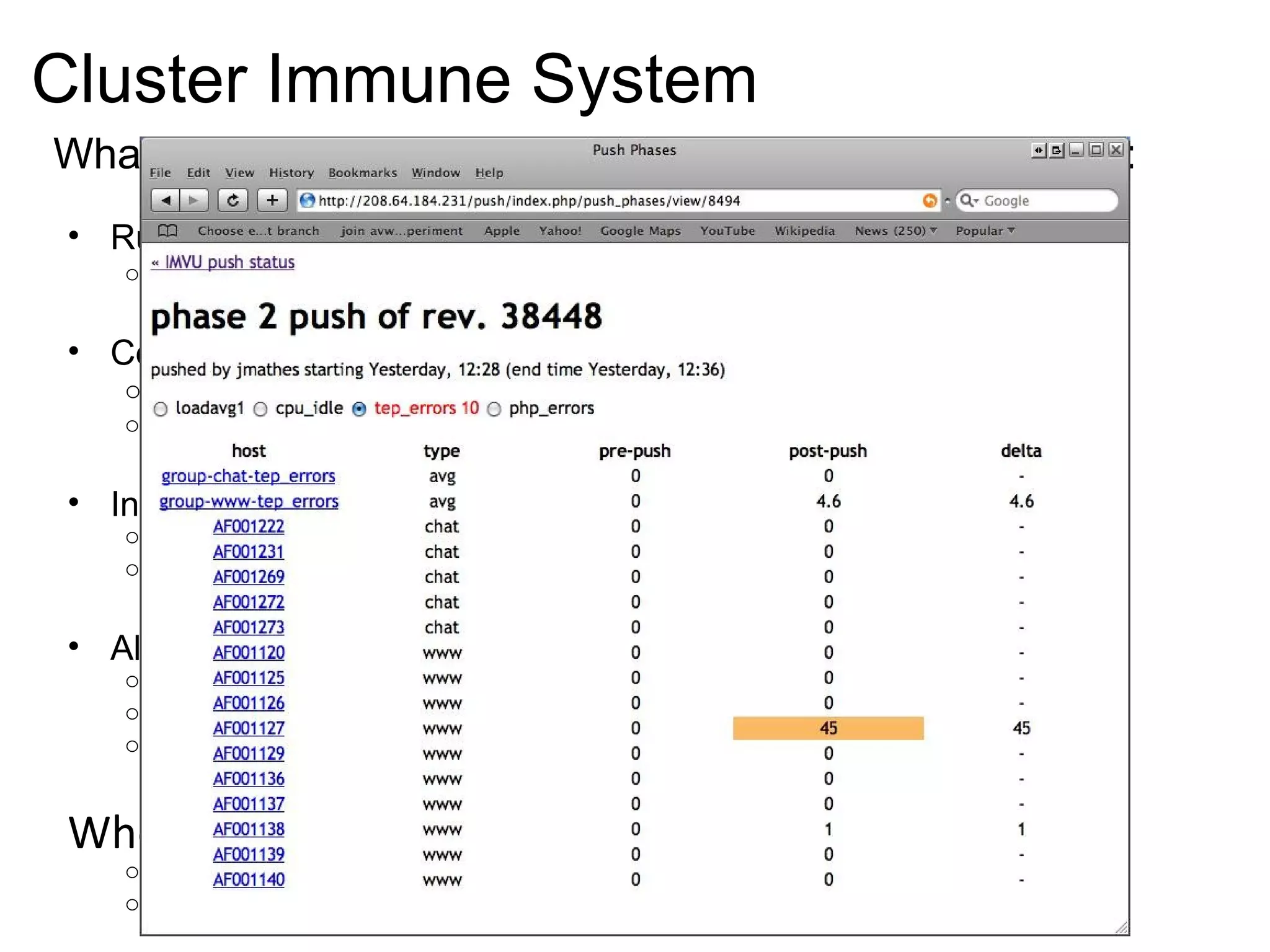 Cluster Immune System What it looks like to ship one piece of code to production: Run tests locally (SimpleTest, Selenium) Everyone has a complete sandbox Continuous Integration Server (BuildBot) A ll tests must pass or “shut down the line” Automatic feedback if the team is going too fast Incremental deploy Monitor cluster and business metrics in real-time Reject changes that move metrics out-of-bounds Alerting & Predictive monitoring (Nagios) Monitor all metrics that stakeholders care about If any metric goes out-of-bounds, wake somebody up Use historical trends to predict acceptable bounds When customers see a failure: Fix the problem for customers Improve your defenses at each level 