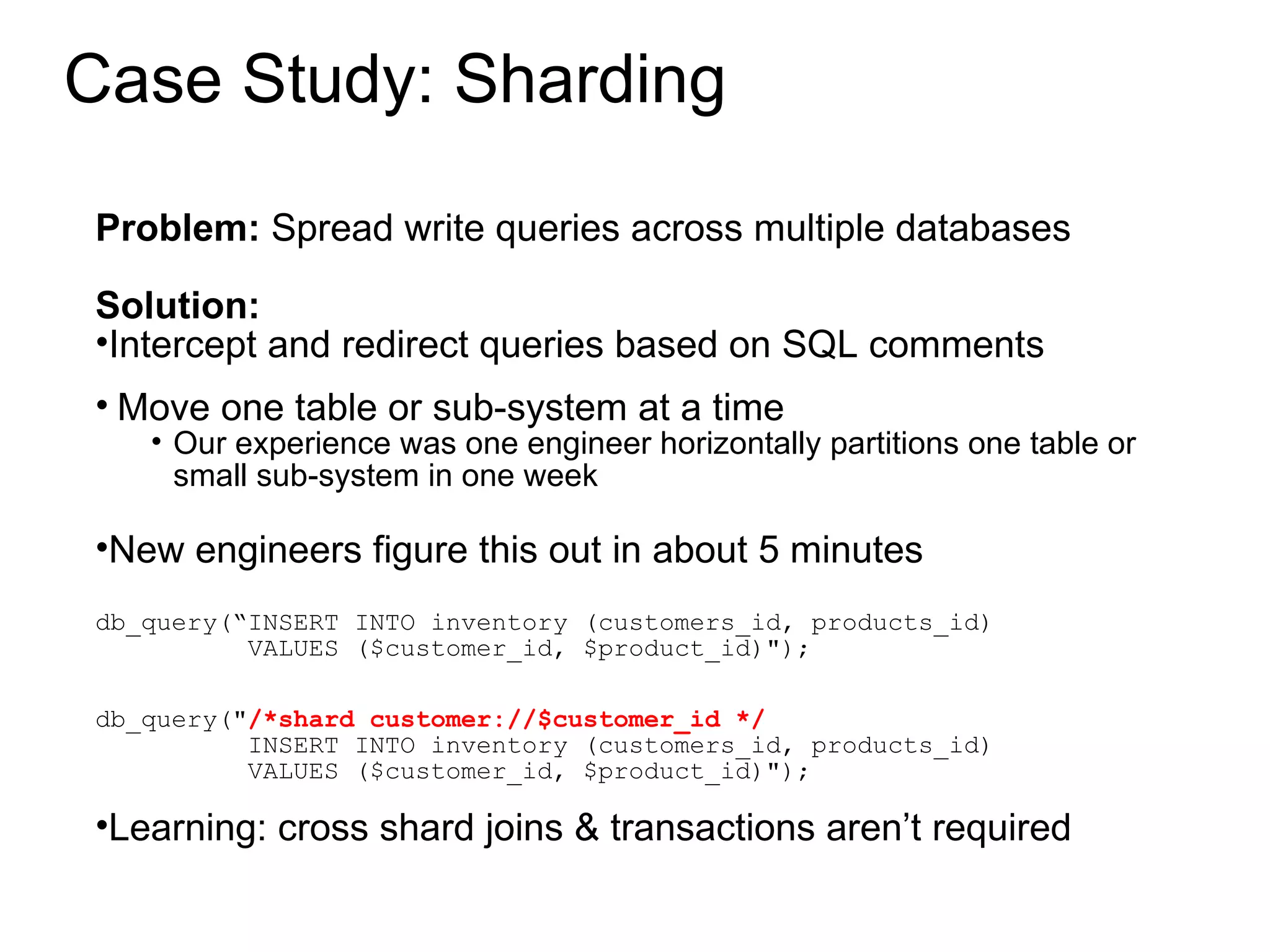 Case Study: Sharding Problem:  Spread write queries across multiple databases Solution:  Intercept and redirect queries based on SQL comments Move one table or sub-system at a time Our experience was one engineer horizontally partitions one table or small sub-system in one week New engineers figure this out in about 5 minutes db_query(“INSERT INTO inventory (customers_id, products_id) VALUES ($customer_id, $product_id)&quot;); db_query(&quot; /*shard customer://$customer_id */ INSERT INTO inventory (customers_id, products_id) VALUES ($customer_id, $product_id)&quot;); Learning: cross shard joins & transactions aren’t required 