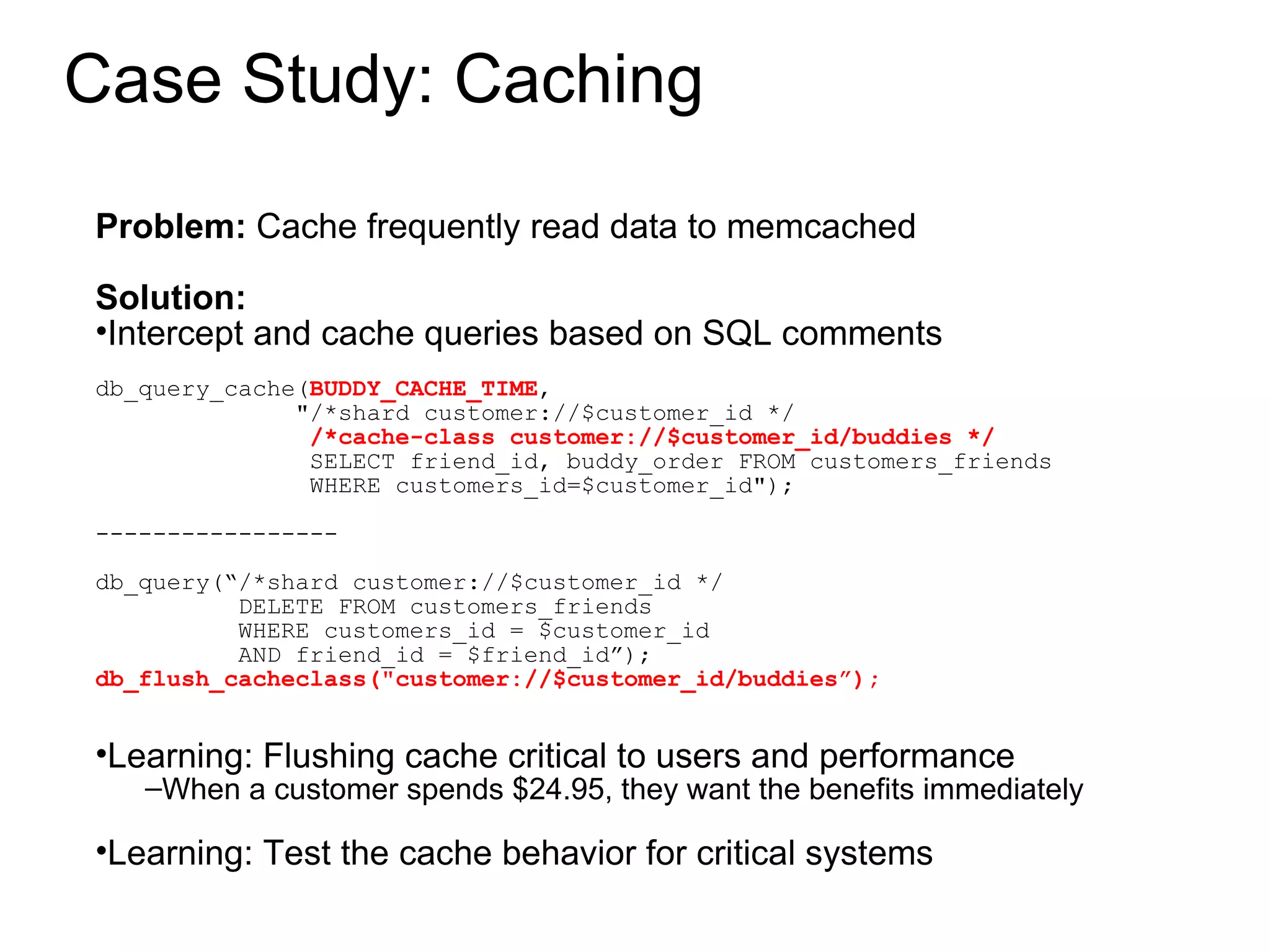 Case Study: Caching Problem:  Cache frequently read data to memcached Solution:  Intercept and cache queries based on SQL comments db_query_cache( BUDDY_CACHE_TIME ,  &quot;/*shard customer://$customer_id */ /*cache-class customer://$customer_id/buddies */ SELECT friend_id, buddy_order FROM customers_friends WHERE customers_id=$customer_id&quot;); ----------------- db_query(“/*shard customer://$customer_id */ DELETE FROM customers_friends  WHERE customers_id = $customer_id AND friend_id = $friend_id”); db_flush_cacheclass(&quot;customer://$customer_id/buddies”); Learning: Flushing cache critical to users and performance When a customer spends $24.95, they want the benefits immediately Learning: Test the cache behavior for critical systems 
