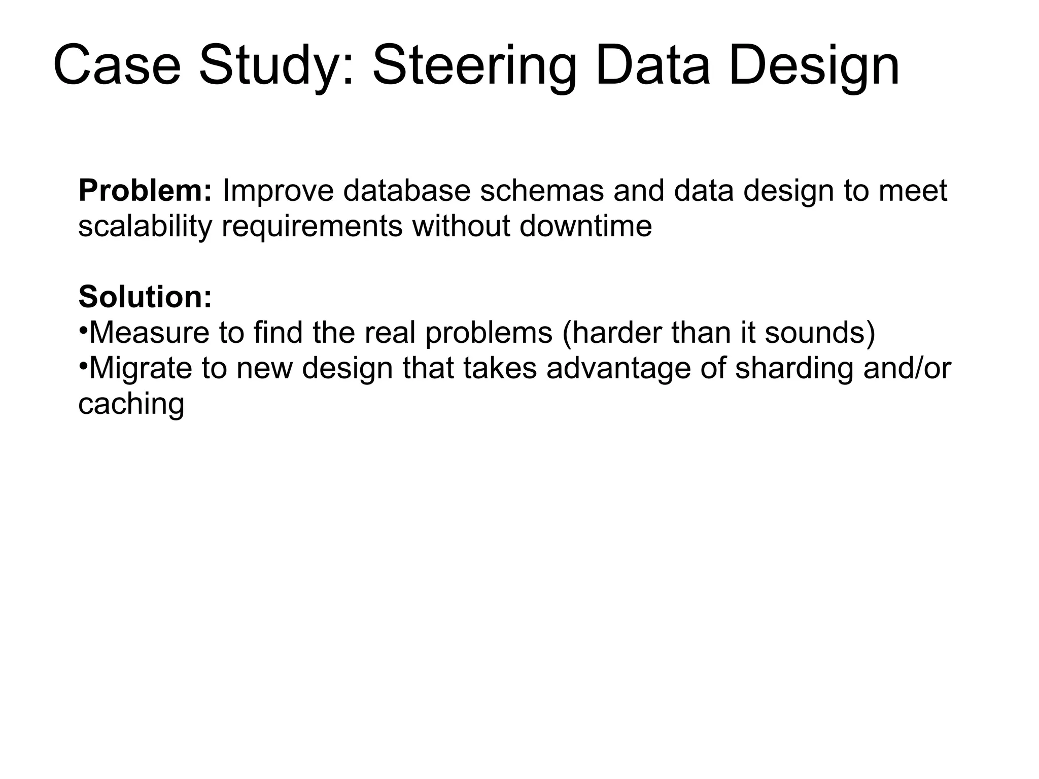 Case Study: Steering Data Design Problem:  Improve database schemas and data design to meet scalability requirements without downtime Solution:  Measure to find the real problems (harder than it sounds) Migrate to new design that takes advantage of sharding and/or caching 