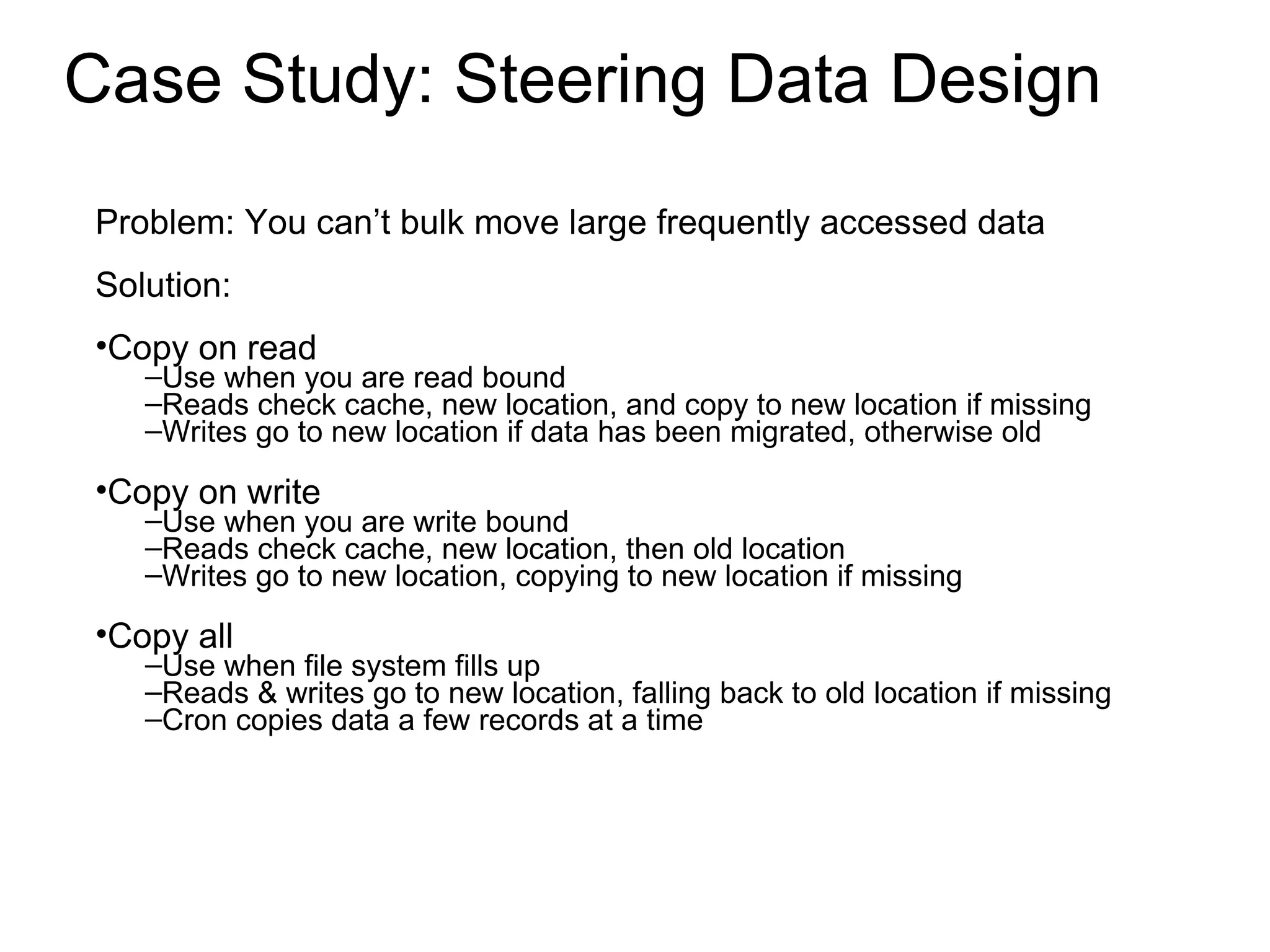 Case Study: Steering Data Design Problem: You can’t bulk move large frequently accessed data Solution: Copy on read Use when you are read bound Reads check cache, new location, and copy to new location if missing Writes go to new location if data has been migrated, otherwise old Copy on write Use when you are write bound Reads check cache, new location, then old location Writes go to new location, copying to new location if missing Copy all Use when file system fills up Reads & writes go to new location, falling back to old location if missing Cron copies data a few records at a time 