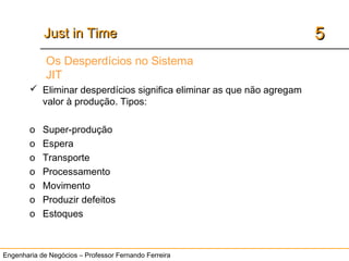 Engenharia de Negócios – Professor Fernando Ferreira
55Just in TimeJust in Time
7 desperdícios
Os Desperdícios no Sistema
JIT
 Eliminar desperdícios significa eliminar as que não agregam
valor à produção. Tipos:
o Super-produção
o Espera
o Transporte
o Processamento
o Movimento
o Produzir defeitos
o Estoques
 