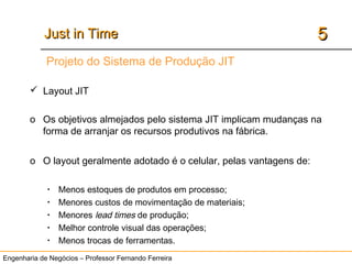Engenharia de Negócios – Professor Fernando Ferreira
55Just in TimeJust in Time
 Layout JIT
o Os objetivos almejados pelo sistema JIT implicam mudanças na
forma de arranjar os recursos produtivos na fábrica.
o O layout geralmente adotado é o celular, pelas vantagens de:
• Menos estoques de produtos em processo;
• Menores custos de movimentação de materiais;
• Menores lead times de produção;
• Melhor controle visual das operações;
• Menos trocas de ferramentas.
Projeto do Sistema de Produção JIT
 
