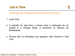 Engenharia de Negócios – Professor Fernando Ferreira
55Just in TimeJust in Time
 Lead Time
o A redução do lead time, o tempo entre a realização de um
pedido e a entrega deste, é essencial no alcance de
flexibilidade.
o Poucas são as atividades que agregam valor durante o lead
time.
Redução de Tempos Envolvidos no Processo
 