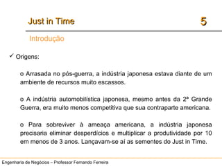 Engenharia de Negócios – Professor Fernando Ferreira
55Just in TimeJust in Time
Introdução
 Origens:
o Arrasada no pós-guerra, a indústria japonesa estava diante de um
ambiente de recursos muito escassos.
o A indústria automobilística japonesa, mesmo antes da 2ª Grande
Guerra, era muito menos competitiva que sua contraparte americana.
o Para sobreviver à ameaça americana, a indústria japonesa
precisaria eliminar desperdícios e multiplicar a produtividade por 10
em menos de 3 anos. Lançavam-se aí as sementes do Just in Time.
 