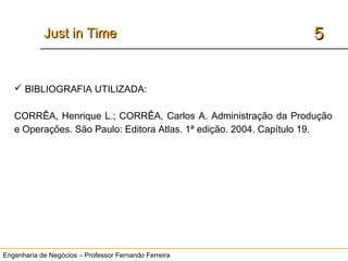 Engenharia de Negócios – Professor Fernando Ferreira
55Just in TimeJust in Time
 BIBLIOGRAFIA UTILIZADA:
CORRÊA, Henrique L.; CORRÊA, Carlos A. Administração da Produção
e Operações. São Paulo: Editora Atlas. 1ª edição. 2004. Capítulo 19.
 