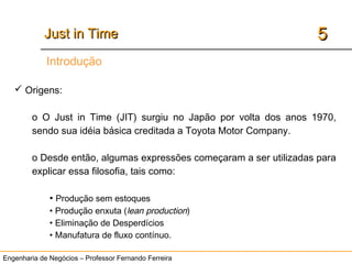 Engenharia de Negócios – Professor Fernando Ferreira
55Just in TimeJust in Time
Introdução
 Origens:
o O Just in Time (JIT) surgiu no Japão por volta dos anos 1970,
sendo sua idéia básica creditada a Toyota Motor Company.
o Desde então, algumas expressões começaram a ser utilizadas para
explicar essa filosofia, tais como:
• Produção sem estoques
• Produção enxuta (lean production)
• Eliminação de Desperdícios
• Manufatura de fluxo contínuo.
 