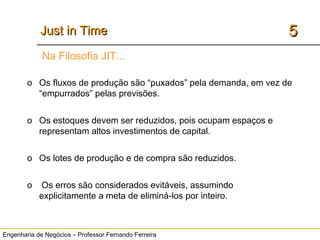 Engenharia de Negócios – Professor Fernando Ferreira
55Just in TimeJust in Time
Na Filosofia JIT...
o Os fluxos de produção são “puxados” pela demanda, em vez de
“empurrados” pelas previsões.
o Os estoques devem ser reduzidos, pois ocupam espaços e
representam altos investimentos de capital.
o Os lotes de produção e de compra são reduzidos.
o Os erros são considerados evitáveis, assumindo
explicitamente a meta de eliminá-los por inteiro.
 