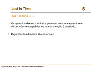 Engenharia de Negócios – Professor Fernando Ferreira
55Just in TimeJust in Time
Na Filosofia JIT...
o Os operários diretos e indiretos possuem autonomia para tomar
de decisões e o papel destes na manutenção é ampliado.
o Organização e limpeza são essenciais.
 