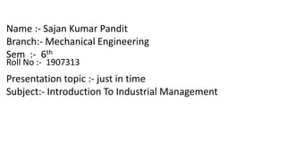 Name :- Sajan Kumar Pandit
Branch:- Mechanical Engineering
Sem :- 6th
Roll No :- 1907313
Presentation topic :- just in time
Subject:- Introduction To Industrial Management
 
