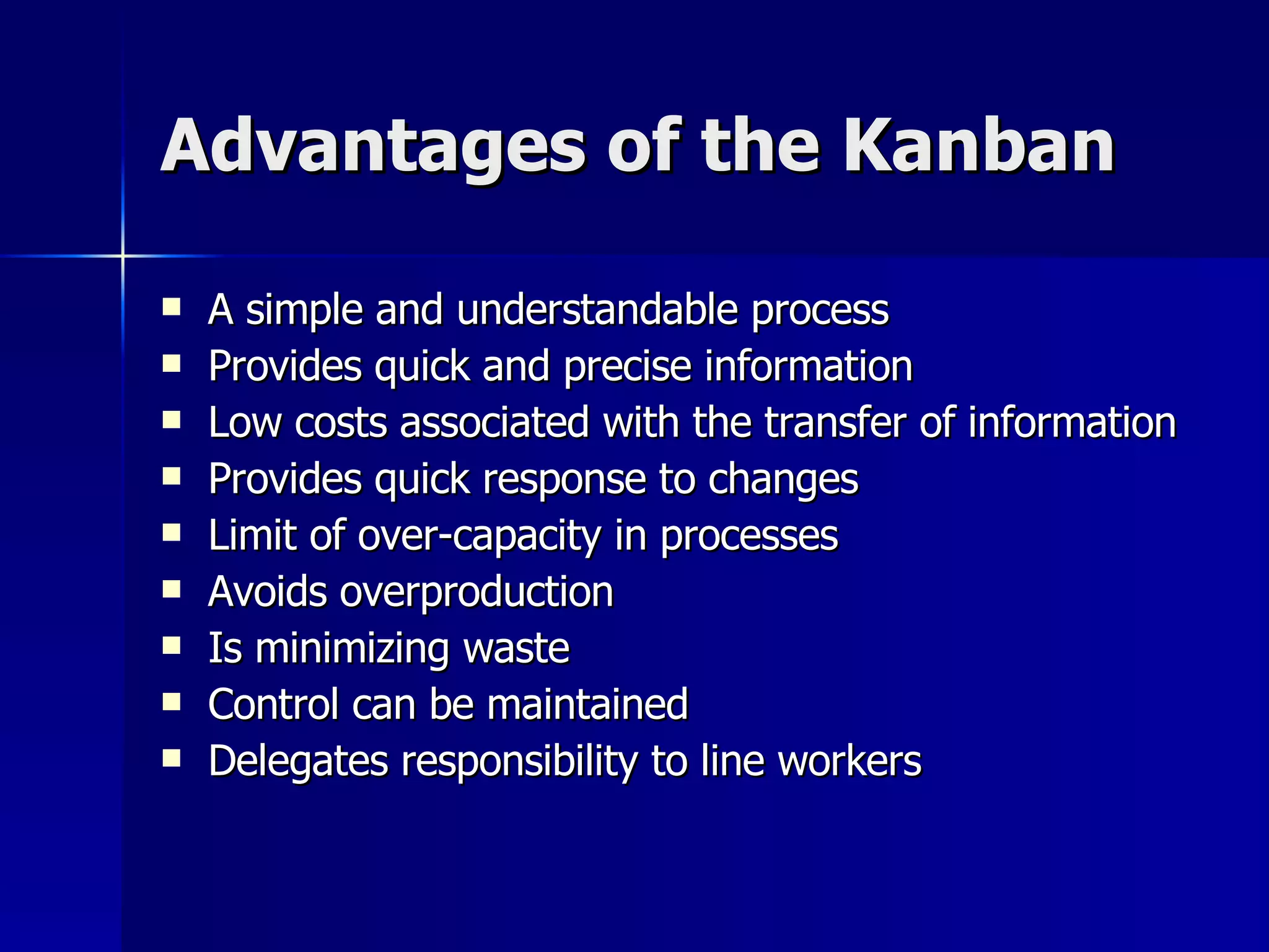 Advantages of the Kanban A simple and understandable process Provides quick and precise information Low costs associated with the transfer of information Provides quick response to changes Limit of over-capacity in processes Avoids overproduction Is minimizing waste Control can be maintained Delegates responsibility to line workers 