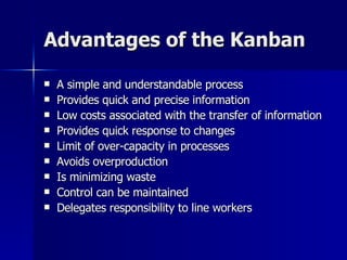 Advantages of the Kanban A simple and understandable process Provides quick and precise information Low costs associated with the transfer of information Provides quick response to changes Limit of over-capacity in processes Avoids overproduction Is minimizing waste Control can be maintained Delegates responsibility to line workers 