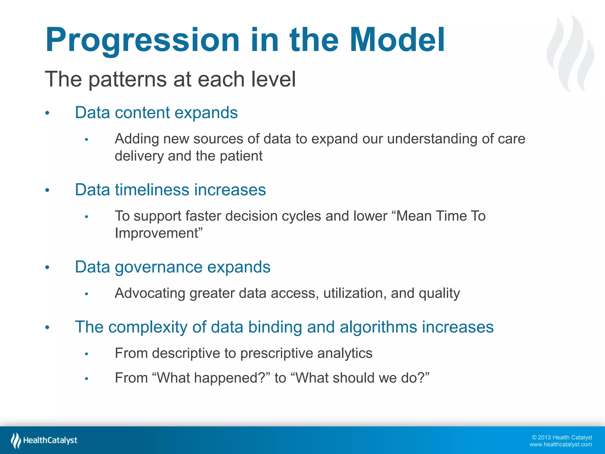 Progression in the Model
The patterns at each level
•

Data content expands
•

•

Data timeliness increases
•

•

To support faster decision cycles and lower “Mean Time To
Improvement”

Data governance expands
•

•

Adding new sources of data to expand our understanding of care
delivery and the patient

Advocating greater data access, utilization, and quality

The complexity of data binding and algorithms increases
•

From descriptive to prescriptive analytics

•

From “What happened?” to “What should we do?”

© 2013 Health Catalyst
www.healthcatalyst.com

 