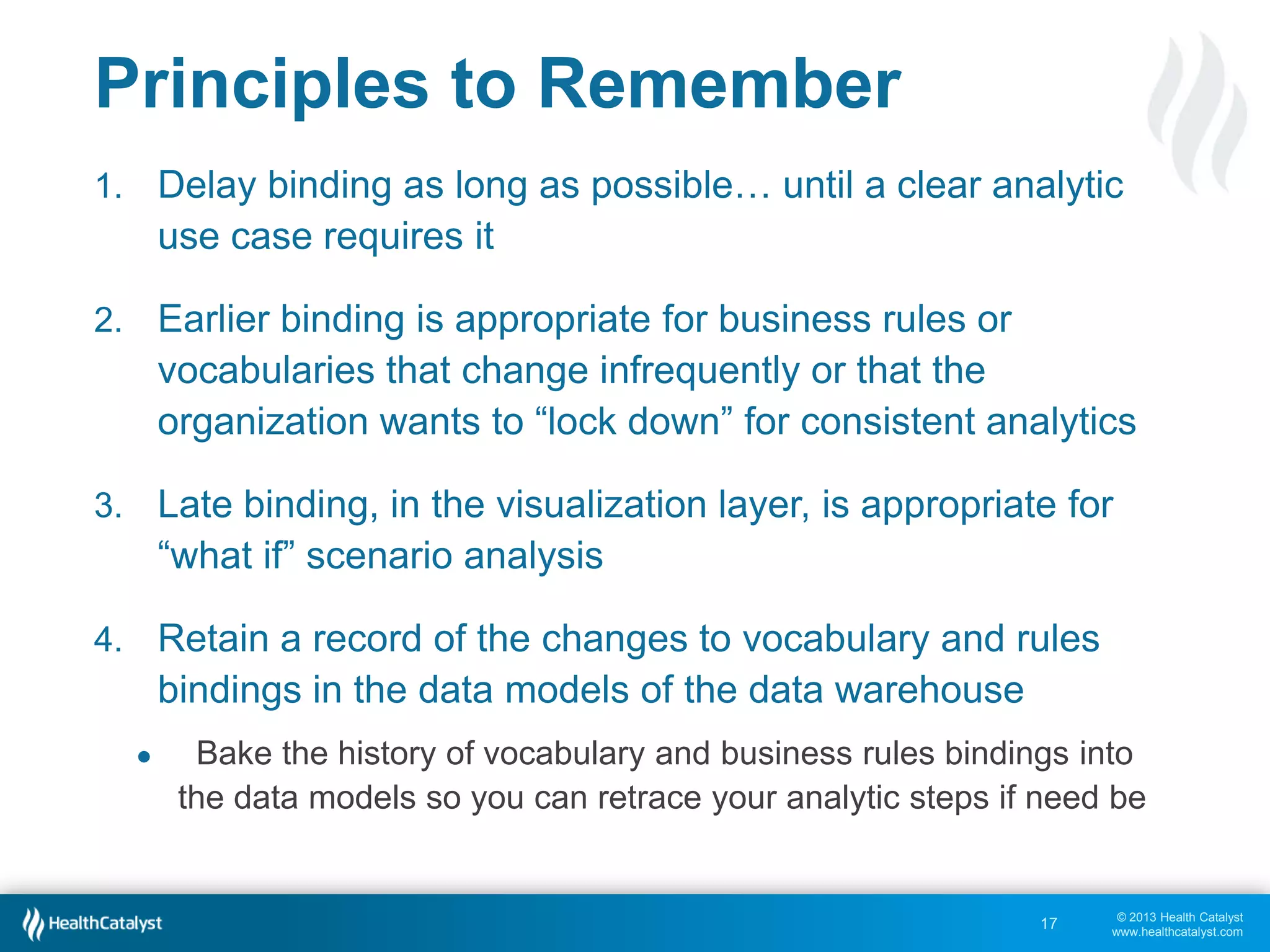 Closing Words of Caution
Healthcare suffers from a low degree of
Comprehensive and Persistent agreement on
many topics that impact analytics

The vast majority of vendors and home grown
data warehouses bind to rules and vocabulary
too early and too tightly, in comprehensive
enterprise data models

Analytic agility and adaptability suffers greatly
• “We’ve been building our EDW for two years.”
• “I asked for that report last month.”

17

© 2013 Health Catalyst
www.healthcatalyst.com

 