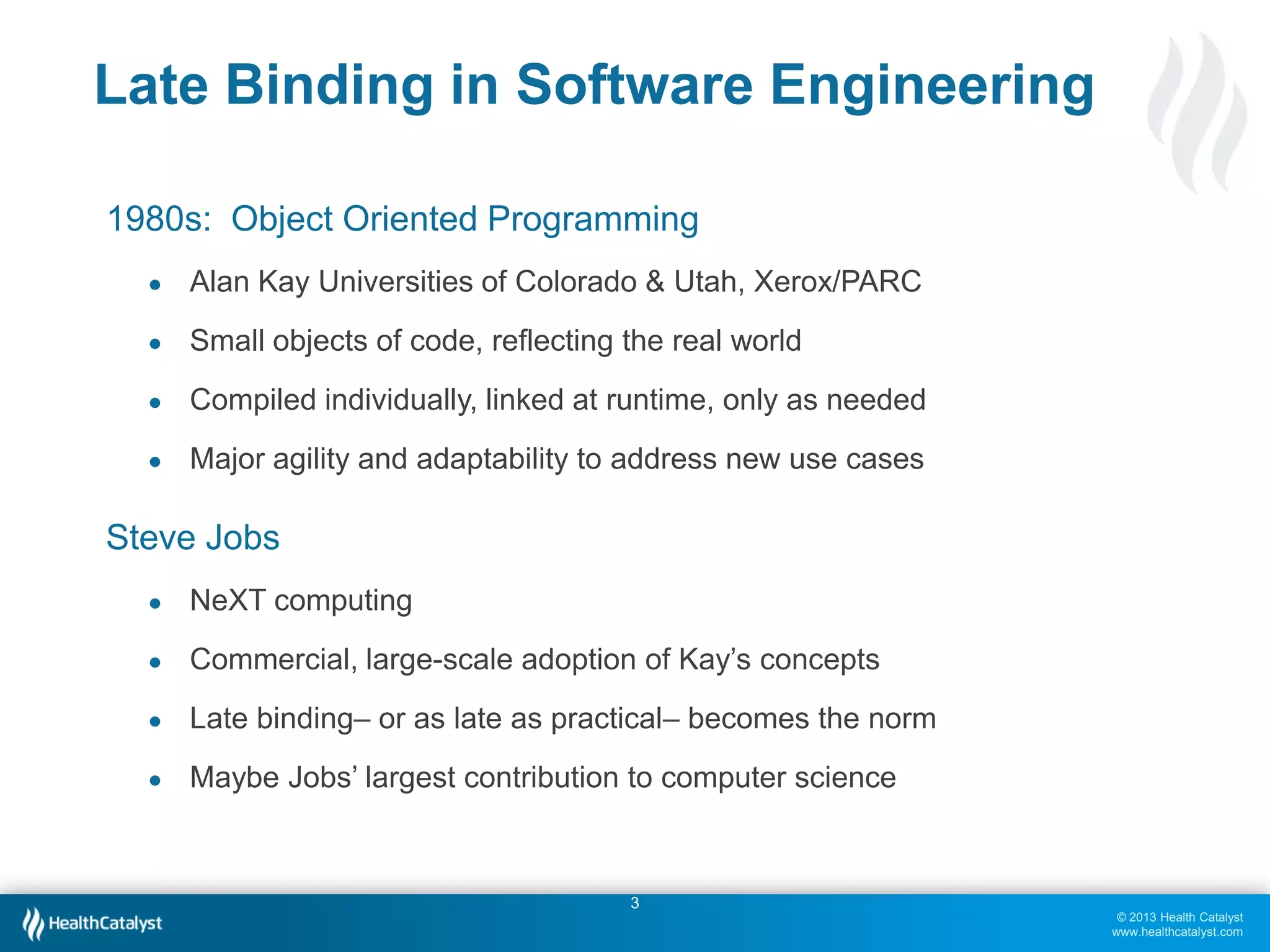 Late Binding in Software Engineering
1980s: Object Oriented Programming
●

Alan Kay Universities of Colorado & Utah, Xerox/PARC

●

Small objects of code, reflecting the real world

●

Compiled individually, linked at runtime, only as needed

●

Major agility and adaptability to address new use cases

Steve Jobs
●

NeXT computing

●

Commercial, large-scale adoption of Kay’s concepts

●

Late binding– or as late as practical– becomes the norm

●

Maybe Jobs’ largest contribution to computer science

3
© 2013 Health Catalyst
www.healthcatalyst.com

 
