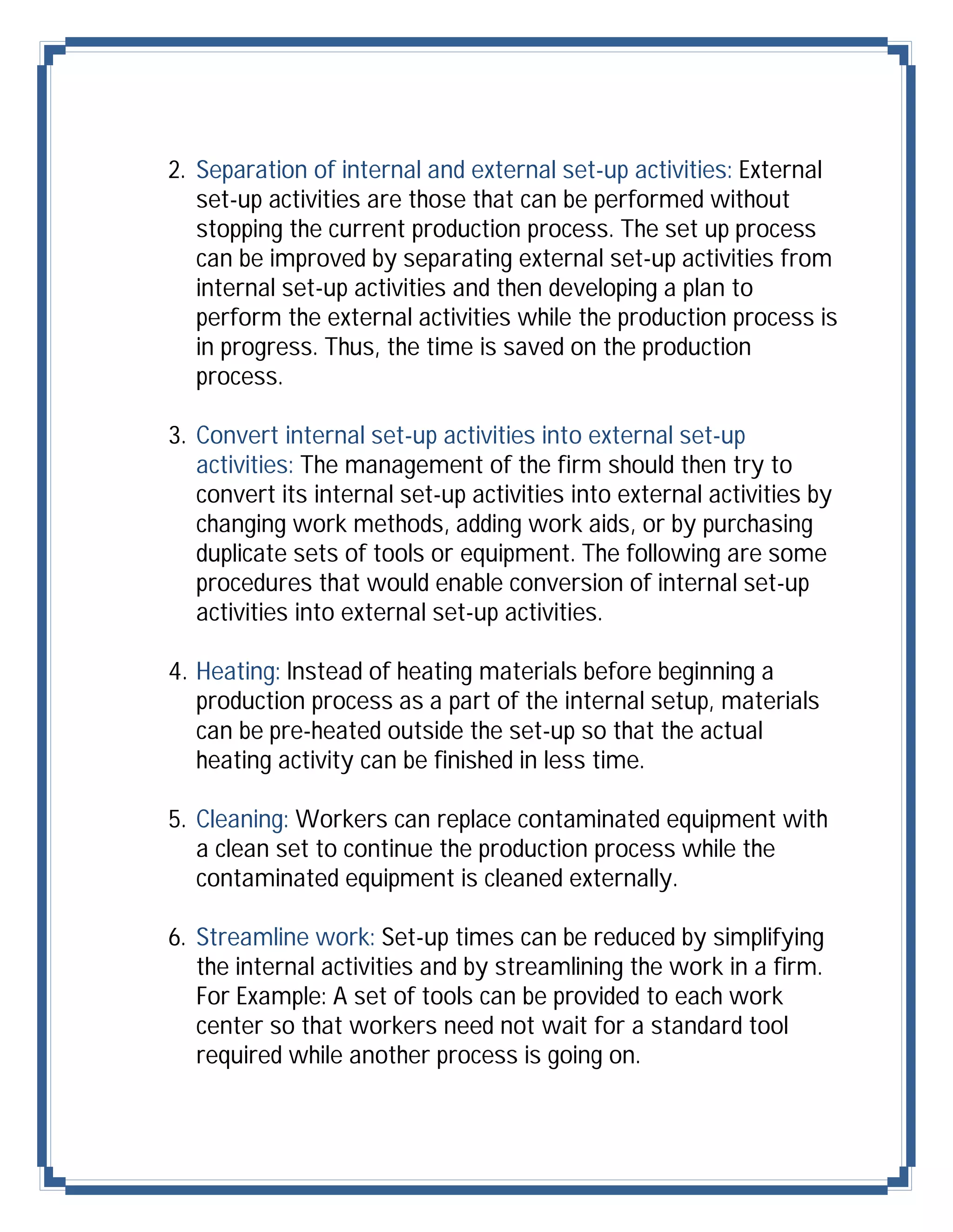 2. Separation of internal and external set-up activities: External
   set-up activities are those that can be performed without
   stopping the current production process. The set up process
   can be improved by separating external set-up activities from
   internal set-up activities and then developing a plan to
   perform the external activities while the production process is
   in progress. Thus, the time is saved on the production
   process.

3. Convert internal set-up activities into external set-up
   activities: The management of the firm should then try to
   convert its internal set-up activities into external activities by
   changing work methods, adding work aids, or by purchasing
   duplicate sets of tools or equipment. The following are some
   procedures that would enable conversion of internal set-up
   activities into external set-up activities.

4. Heating: Instead of heating materials before beginning a
   production process as a part of the internal setup, materials
   can be pre-heated outside the set-up so that the actual
   heating activity can be finished in less time.

5. Cleaning: Workers can replace contaminated equipment with
   a clean set to continue the production process while the
   contaminated equipment is cleaned externally.

6. Streamline work: Set-up times can be reduced by simplifying
   the internal activities and by streamlining the work in a firm.
   For Example: A set of tools can be provided to each work
   center so that workers need not wait for a standard tool
   required while another process is going on.
 