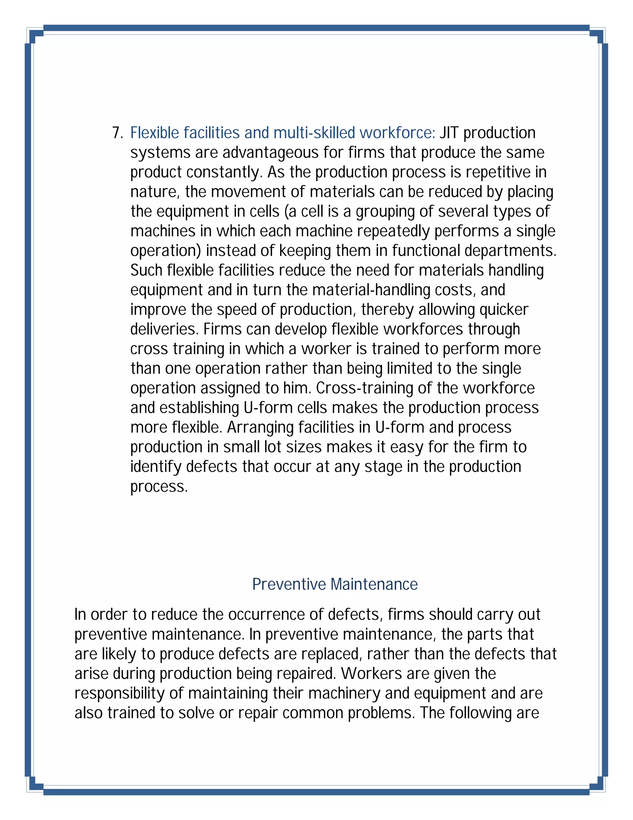 7. Flexible facilities and multi-skilled workforce: JIT production
        systems are advantageous for firms that produce the same
        product constantly. As the production process is repetitive in
        nature, the movement of materials can be reduced by placing
        the equipment in cells (a cell is a grouping of several types of
        machines in which each machine repeatedly performs a single
        operation) instead of keeping them in functional departments.
        Such flexible facilities reduce the need for materials handling
        equipment and in turn the material-handling costs, and
        improve the speed of production, thereby allowing quicker
        deliveries. Firms can develop flexible workforces through
        cross training in which a worker is trained to perform more
        than one operation rather than being limited to the single
        operation assigned to him. Cross-training of the workforce
        and establishing U-form cells makes the production process
        more flexible. Arranging facilities in U-form and process
        production in small lot sizes makes it easy for the firm to
        identify defects that occur at any stage in the production
        process.




                          Preventive Maintenance
In order to reduce the occurrence of defects, firms should carry out
preventive maintenance. In preventive maintenance, the parts that
are likely to produce defects are replaced, rather than the defects that
arise during production being repaired. Workers are given the
responsibility of maintaining their machinery and equipment and are
also trained to solve or repair common problems. The following are
 