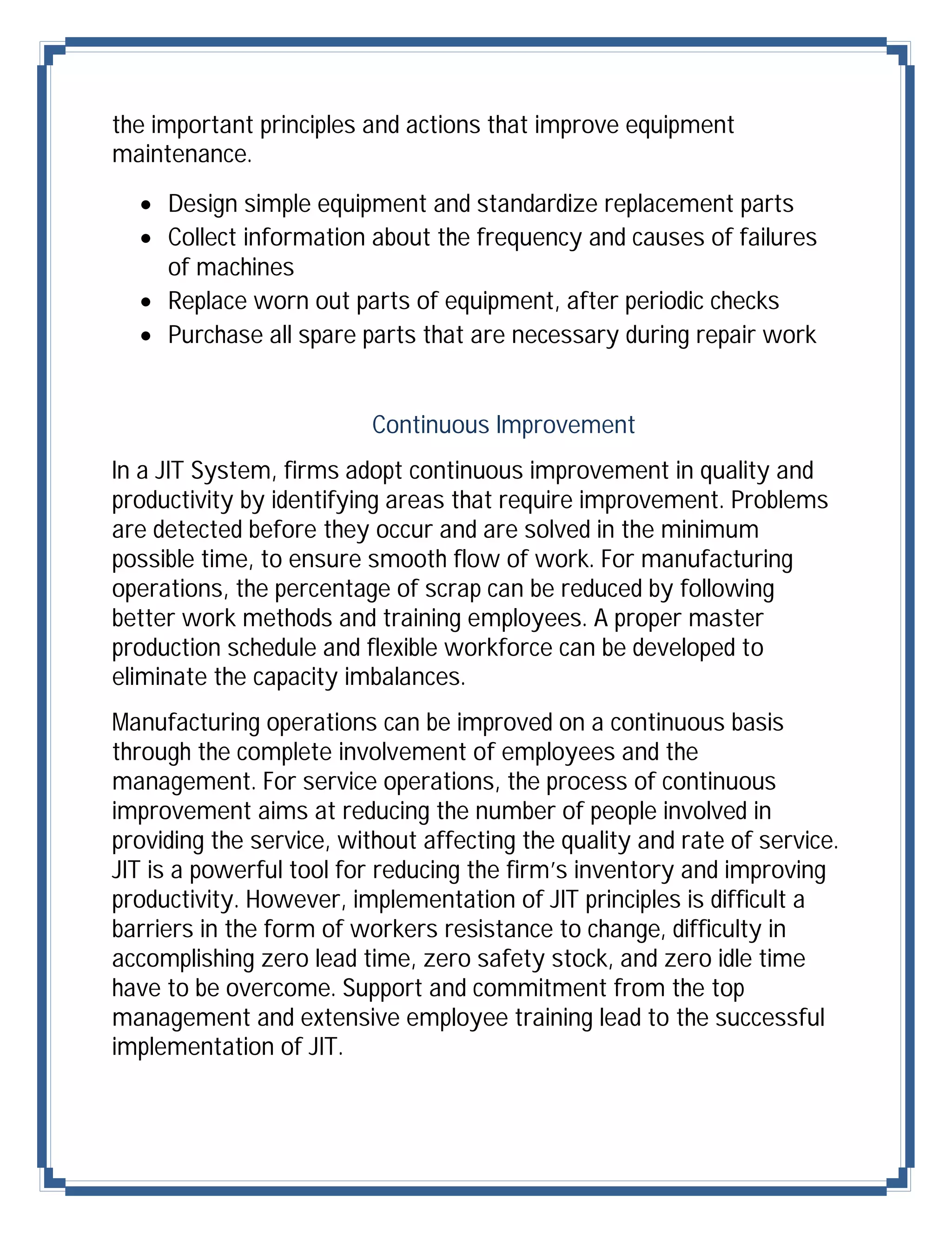 the important principles and actions that improve equipment
maintenance.
   Design simple equipment and standardize replacement parts
   Collect information about the frequency and causes of failures
    of machines
   Replace worn out parts of equipment, after periodic checks
   Purchase all spare parts that are necessary during repair work


                          Continuous Improvement
In a JIT System, firms adopt continuous improvement in quality and
productivity by identifying areas that require improvement. Problems
are detected before they occur and are solved in the minimum
possible time, to ensure smooth flow of work. For manufacturing
operations, the percentage of scrap can be reduced by following
better work methods and training employees. A proper master
production schedule and flexible workforce can be developed to
eliminate the capacity imbalances.
Manufacturing operations can be improved on a continuous basis
through the complete involvement of employees and the
management. For service operations, the process of continuous
improvement aims at reducing the number of people involved in
providing the service, without affecting the quality and rate of service.
JIT is a powerful tool for reducing the firm’s inventory and improving
productivity. However, implementation of JIT principles is difficult a
barriers in the form of workers resistance to change, difficulty in
accomplishing zero lead time, zero safety stock, and zero idle time
have to be overcome. Support and commitment from the top
management and extensive employee training lead to the successful
implementation of JIT.
 