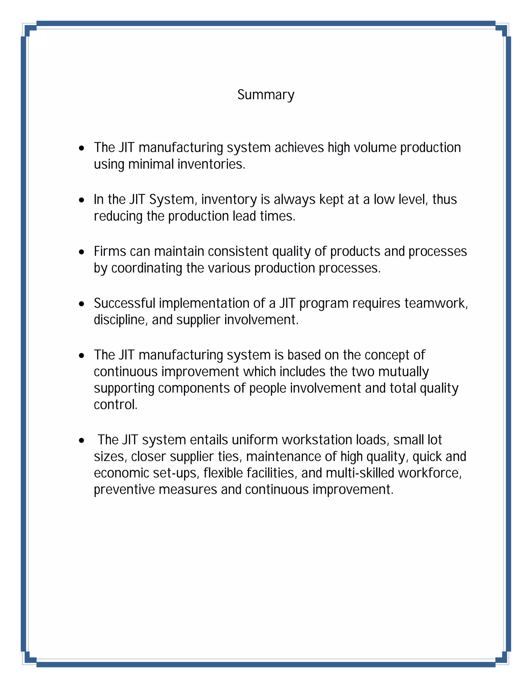 Summary


 The JIT manufacturing system achieves high volume production
  using minimal inventories.

 In the JIT System, inventory is always kept at a low level, thus
  reducing the production lead times.

 Firms can maintain consistent quality of products and processes
  by coordinating the various production processes.

 Successful implementation of a JIT program requires teamwork,
  discipline, and supplier involvement.

 The JIT manufacturing system is based on the concept of
  continuous improvement which includes the two mutually
  supporting components of people involvement and total quality
  control.

 The JIT system entails uniform workstation loads, small lot
  sizes, closer supplier ties, maintenance of high quality, quick and
  economic set-ups, flexible facilities, and multi-skilled workforce,
  preventive measures and continuous improvement.
 