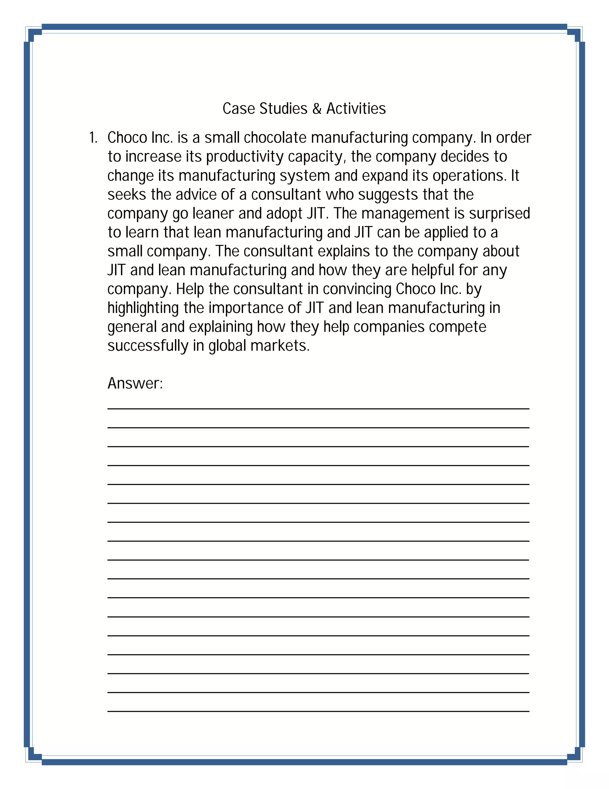 Case Studies & Activities
1. Choco Inc. is a small chocolate manufacturing company. In order
   to increase its productivity capacity, the company decides to
   change its manufacturing system and expand its operations. It
   seeks the advice of a consultant who suggests that the
   company go leaner and adopt JIT. The management is surprised
   to learn that lean manufacturing and JIT can be applied to a
   small company. The consultant explains to the company about
   JIT and lean manufacturing and how they are helpful for any
   company. Help the consultant in convincing Choco Inc. by
   highlighting the importance of JIT and lean manufacturing in
   general and explaining how they help companies compete
   successfully in global markets.

  Answer:
  ___________________________________________
  ___________________________________________
  ___________________________________________
  ___________________________________________
  ___________________________________________
  ___________________________________________
  ___________________________________________
  ___________________________________________
  ___________________________________________
  ___________________________________________
  ___________________________________________
  ___________________________________________
  ___________________________________________
  ___________________________________________
  ___________________________________________
  ___________________________________________
  ___________________________________________
 