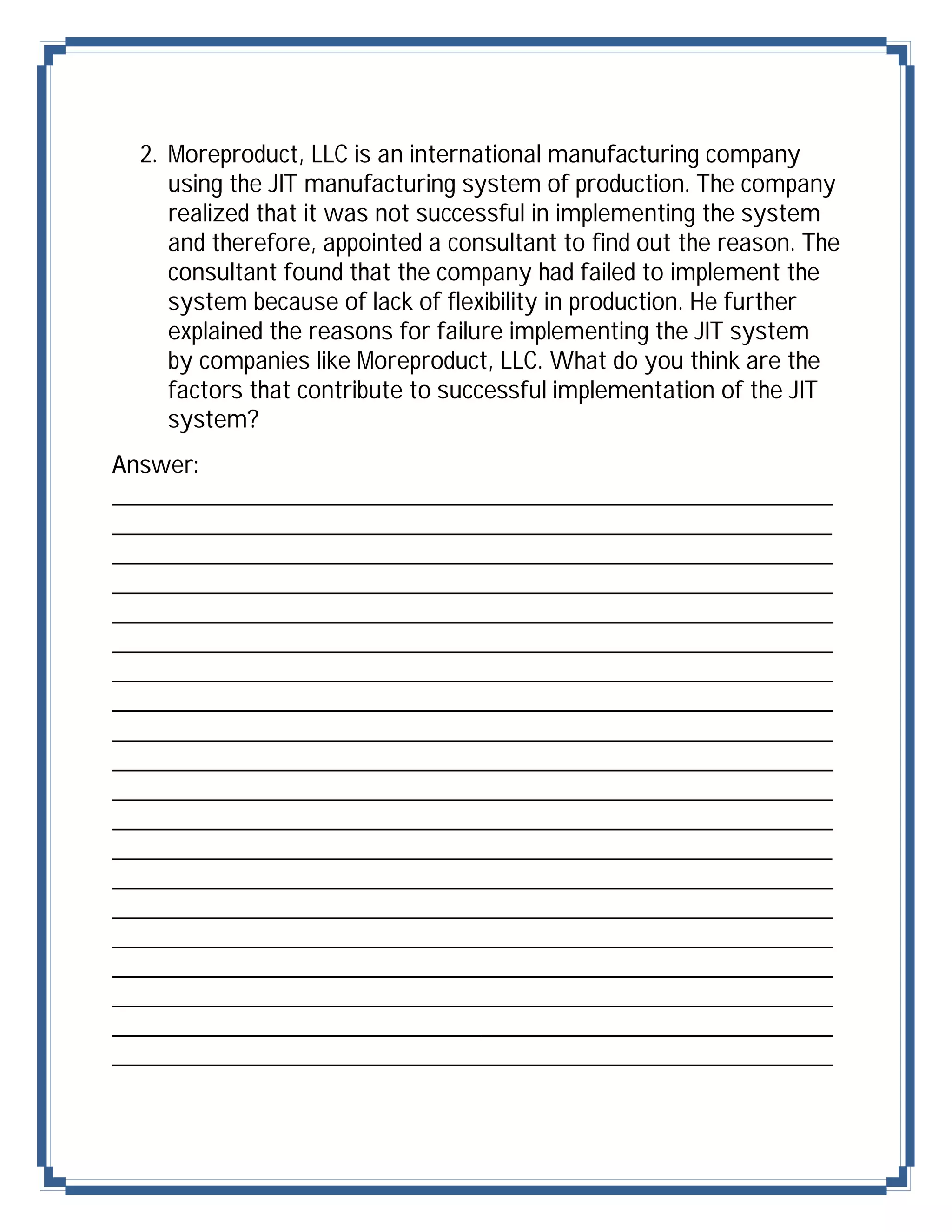 2. Moreproduct, LLC is an international manufacturing company
    using the JIT manufacturing system of production. The company
    realized that it was not successful in implementing the system
    and therefore, appointed a consultant to find out the reason. The
    consultant found that the company had failed to implement the
    system because of lack of flexibility in production. He further
    explained the reasons for failure implementing the JIT system
    by companies like Moreproduct, LLC. What do you think are the
    factors that contribute to successful implementation of the JIT
    system?
Answer:
_______________________________________________
_______________________________________________
_______________________________________________
_______________________________________________
_______________________________________________
_______________________________________________
_______________________________________________
_______________________________________________
_______________________________________________
_______________________________________________
_______________________________________________
_______________________________________________
_______________________________________________
_______________________________________________
_______________________________________________
_______________________________________________
_______________________________________________
_______________________________________________
_______________________________________________
_______________________________________________
 