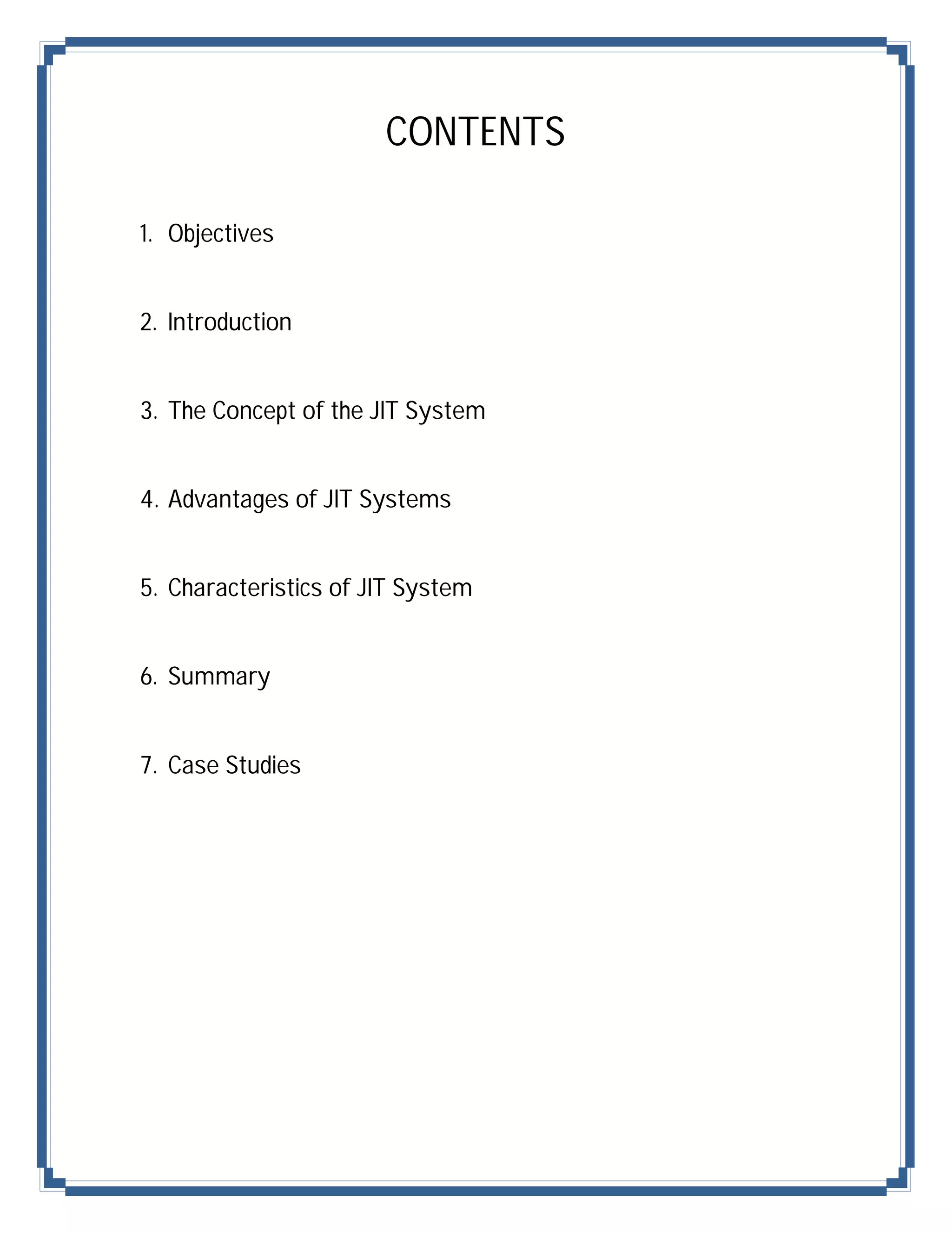 CONTENTS

1. Objectives


2. Introduction


3. The Concept of the JIT System


4. Advantages of JIT Systems


5. Characteristics of JIT System


6. Summary


7. Case Studies
 