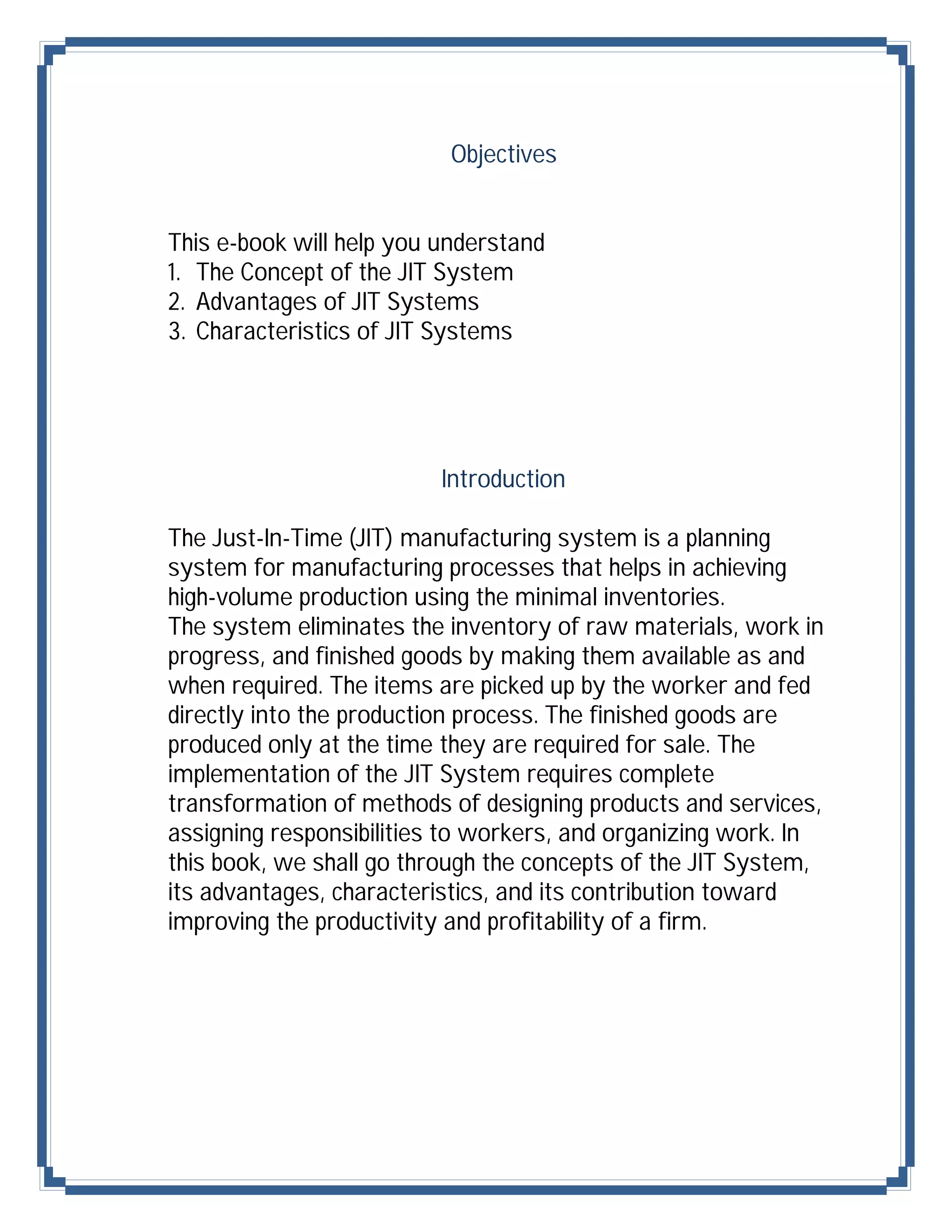 Objectives


This e-book will help you understand
1. The Concept of the JIT System
2. Advantages of JIT Systems
3. Characteristics of JIT Systems




                          Introduction

The Just-In-Time (JIT) manufacturing system is a planning
system for manufacturing processes that helps in achieving
high-volume production using the minimal inventories.
The system eliminates the inventory of raw materials, work in
progress, and finished goods by making them available as and
when required. The items are picked up by the worker and fed
directly into the production process. The finished goods are
produced only at the time they are required for sale. The
implementation of the JIT System requires complete
transformation of methods of designing products and services,
assigning responsibilities to workers, and organizing work. In
this book, we shall go through the concepts of the JIT System,
its advantages, characteristics, and its contribution toward
improving the productivity and profitability of a firm.
 