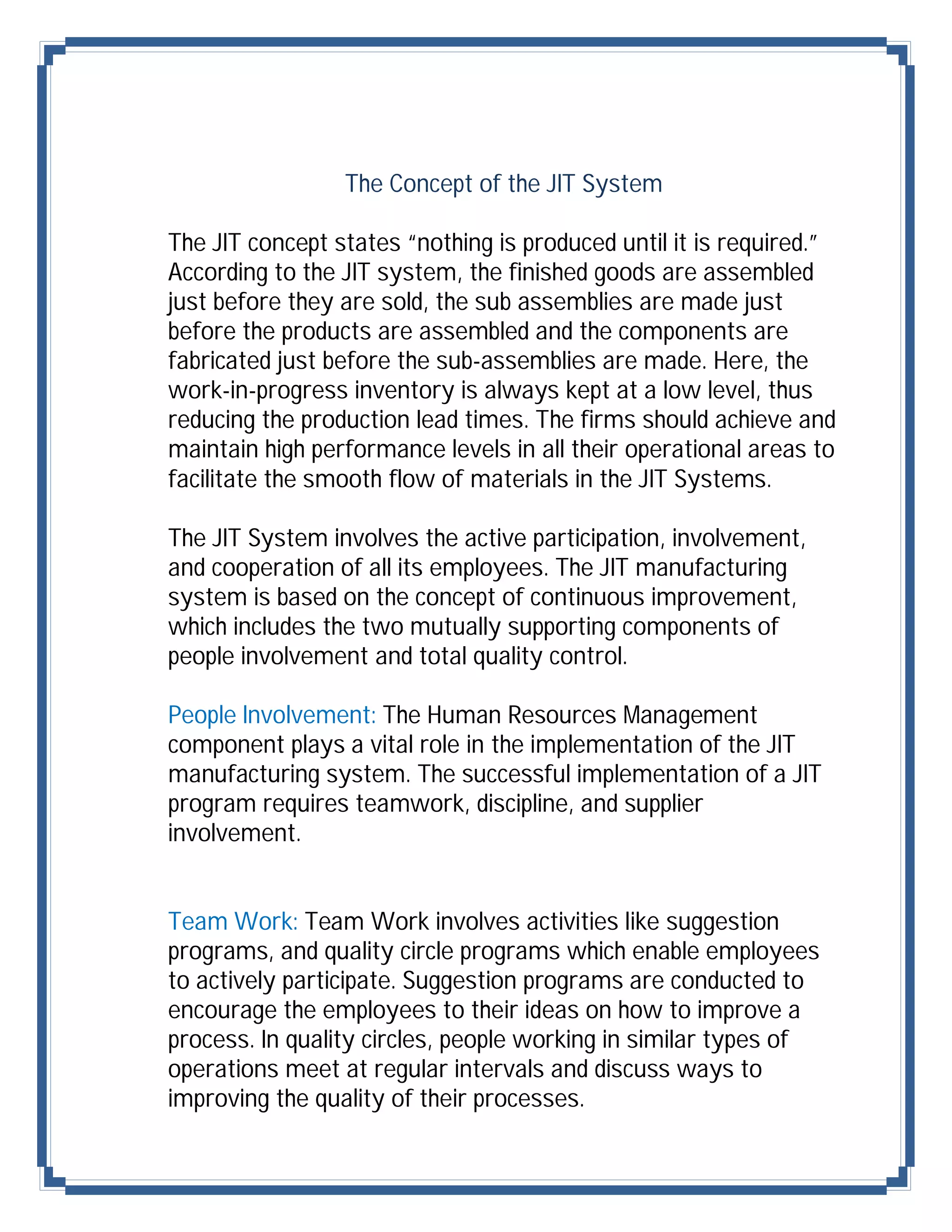 The Concept of the JIT System

The JIT concept states “nothing is produced until it is required.”
According to the JIT system, the finished goods are assembled
just before they are sold, the sub assemblies are made just
before the products are assembled and the components are
fabricated just before the sub-assemblies are made. Here, the
work-in-progress inventory is always kept at a low level, thus
reducing the production lead times. The firms should achieve and
maintain high performance levels in all their operational areas to
facilitate the smooth flow of materials in the JIT Systems.

The JIT System involves the active participation, involvement,
and cooperation of all its employees. The JIT manufacturing
system is based on the concept of continuous improvement,
which includes the two mutually supporting components of
people involvement and total quality control.

People Involvement: The Human Resources Management
component plays a vital role in the implementation of the JIT
manufacturing system. The successful implementation of a JIT
program requires teamwork, discipline, and supplier
involvement.


Team Work: Team Work involves activities like suggestion
programs, and quality circle programs which enable employees
to actively participate. Suggestion programs are conducted to
encourage the employees to their ideas on how to improve a
process. In quality circles, people working in similar types of
operations meet at regular intervals and discuss ways to
improving the quality of their processes.
 