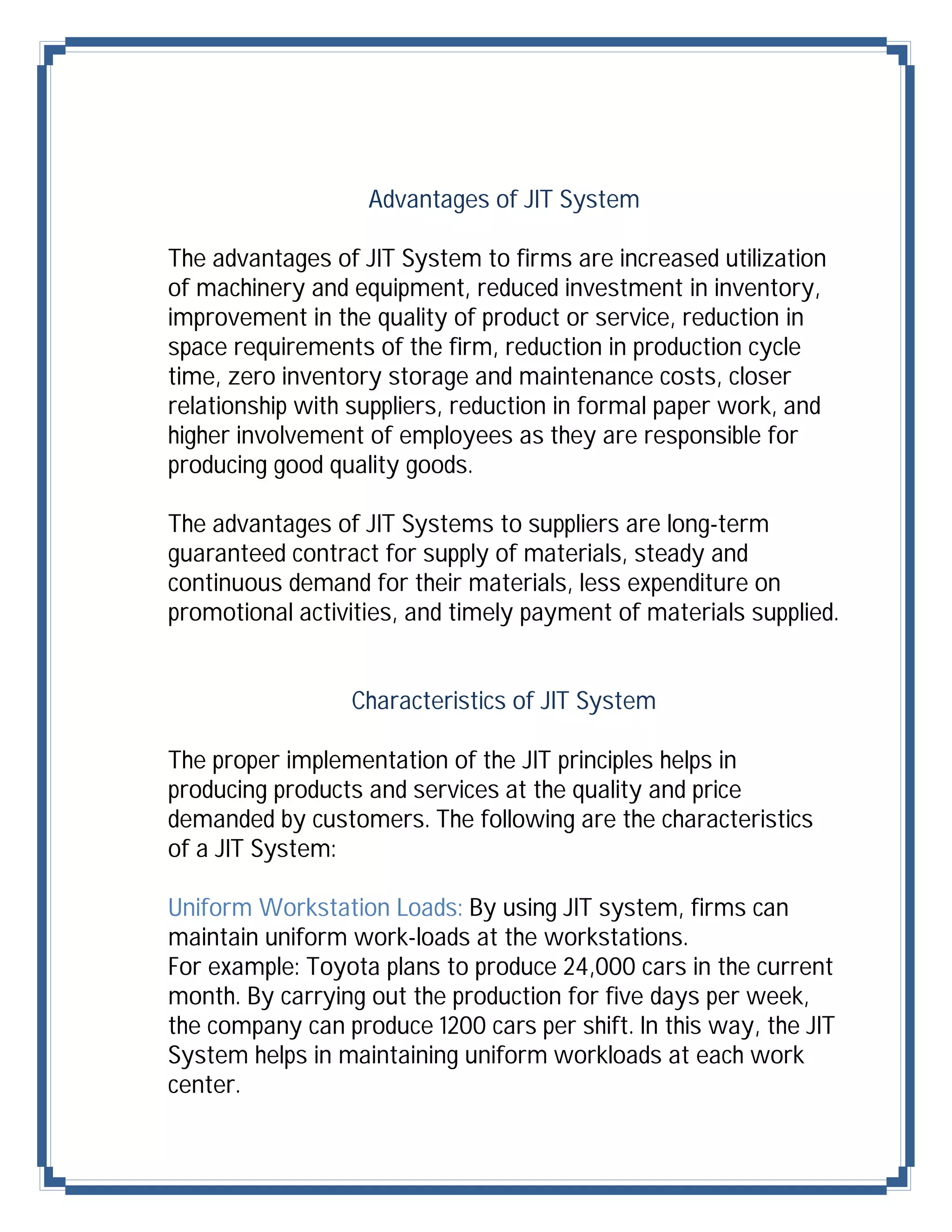 Advantages of JIT System

The advantages of JIT System to firms are increased utilization
of machinery and equipment, reduced investment in inventory,
improvement in the quality of product or service, reduction in
space requirements of the firm, reduction in production cycle
time, zero inventory storage and maintenance costs, closer
relationship with suppliers, reduction in formal paper work, and
higher involvement of employees as they are responsible for
producing good quality goods.

The advantages of JIT Systems to suppliers are long-term
guaranteed contract for supply of materials, steady and
continuous demand for their materials, less expenditure on
promotional activities, and timely payment of materials supplied.


                 Characteristics of JIT System

The proper implementation of the JIT principles helps in
producing products and services at the quality and price
demanded by customers. The following are the characteristics
of a JIT System:

Uniform Workstation Loads: By using JIT system, firms can
maintain uniform work-loads at the workstations.
For example: Toyota plans to produce 24,000 cars in the current
month. By carrying out the production for five days per week,
the company can produce 1200 cars per shift. In this way, the JIT
System helps in maintaining uniform workloads at each work
center.
 