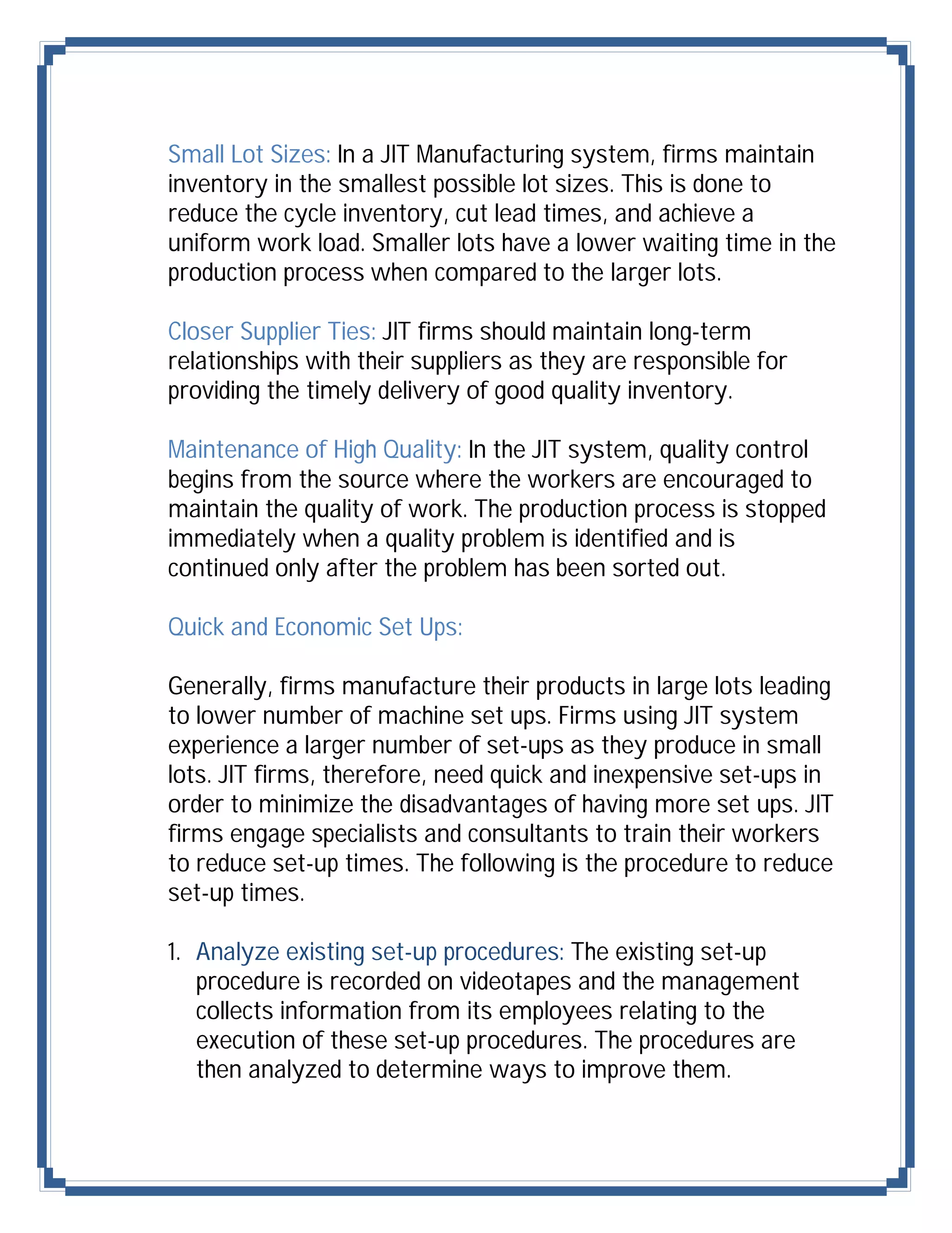 Small Lot Sizes: In a JIT Manufacturing system, firms maintain
inventory in the smallest possible lot sizes. This is done to
reduce the cycle inventory, cut lead times, and achieve a
uniform work load. Smaller lots have a lower waiting time in the
production process when compared to the larger lots.

Closer Supplier Ties: JIT firms should maintain long-term
relationships with their suppliers as they are responsible for
providing the timely delivery of good quality inventory.

Maintenance of High Quality: In the JIT system, quality control
begins from the source where the workers are encouraged to
maintain the quality of work. The production process is stopped
immediately when a quality problem is identified and is
continued only after the problem has been sorted out.

Quick and Economic Set Ups:

Generally, firms manufacture their products in large lots leading
to lower number of machine set ups. Firms using JIT system
experience a larger number of set-ups as they produce in small
lots. JIT firms, therefore, need quick and inexpensive set-ups in
order to minimize the disadvantages of having more set ups. JIT
firms engage specialists and consultants to train their workers
to reduce set-up times. The following is the procedure to reduce
set-up times.

1. Analyze existing set-up procedures: The existing set-up
   procedure is recorded on videotapes and the management
   collects information from its employees relating to the
   execution of these set-up procedures. The procedures are
   then analyzed to determine ways to improve them.
 