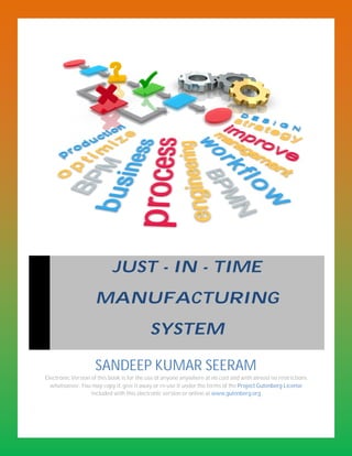 JUST - IN - TIME
                    MANUFACTURING
                                           SYSTEM

                    SANDEEP KUMAR SEERAM
Electronic Version of this book is for the use of anyone anywhere at no cost and with almost no restrictions
  whatsoever. You may copy it, give it away or re-use it under the terms of the Project Gutenberg License
                   included with this electronic version or online at www.gutenberg.org
 