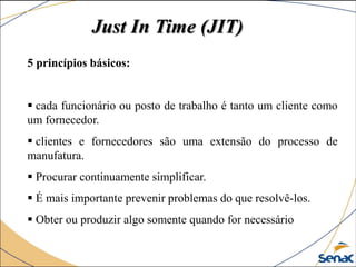 5 princípios básicos:
 cada funcionário ou posto de trabalho é tanto um cliente como
um fornecedor.
 clientes e fornecedores são uma extensão do processo de
manufatura.
 Procurar continuamente simplificar.
 É mais importante prevenir problemas do que resolvê-los.
 Obter ou produzir algo somente quando for necessário
Just In Time (JIT)
 
