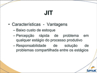 JIT
• Características - Vantagens
– Baixo custo de estoque
– Percepção rápida de problema em
qualquer estágio do processo produtivo
– Responsabilidade de solução de
problemas compartilhada entre os estágios
 