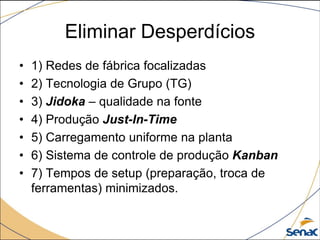 Eliminar Desperdícios
• 1) Redes de fábrica focalizadas
• 2) Tecnologia de Grupo (TG)
• 3) Jidoka – qualidade na fonte
• 4) Produção Just-In-Time
• 5) Carregamento uniforme na planta
• 6) Sistema de controle de produção Kanban
• 7) Tempos de setup (preparação, troca de
ferramentas) minimizados.
 